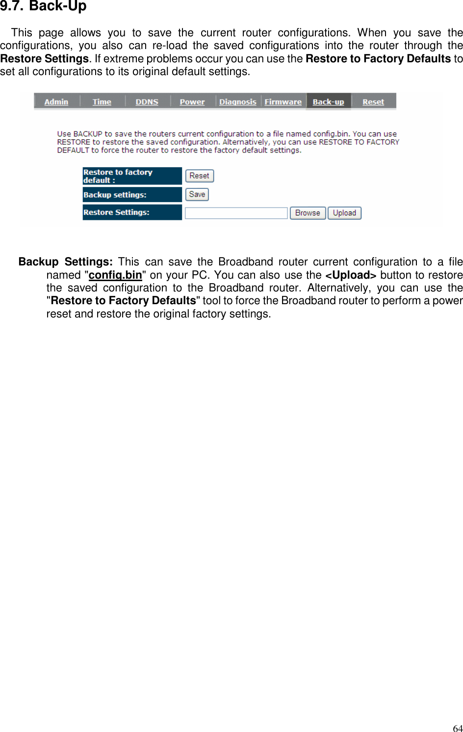   64 9.7. Back-Up This  page  allows  you  to  save  the  current  router  configurations.  When  you  save  the configurations,  you  also  can  re-load  the  saved  configurations  into  the  router  through  the Restore Settings. If extreme problems occur you can use the Restore to Factory Defaults to set all configurations to its original default settings.     Backup  Settings:  This  can  save  the  Broadband  router  current  configuration  to  a  file named &quot;config.bin&quot; on your PC. You can also use the &lt;Upload&gt; button to restore the  saved  configuration  to  the  Broadband  router.  Alternatively,  you  can  use  the &quot;Restore to Factory Defaults&quot; tool to force the Broadband router to perform a power reset and restore the original factory settings.   