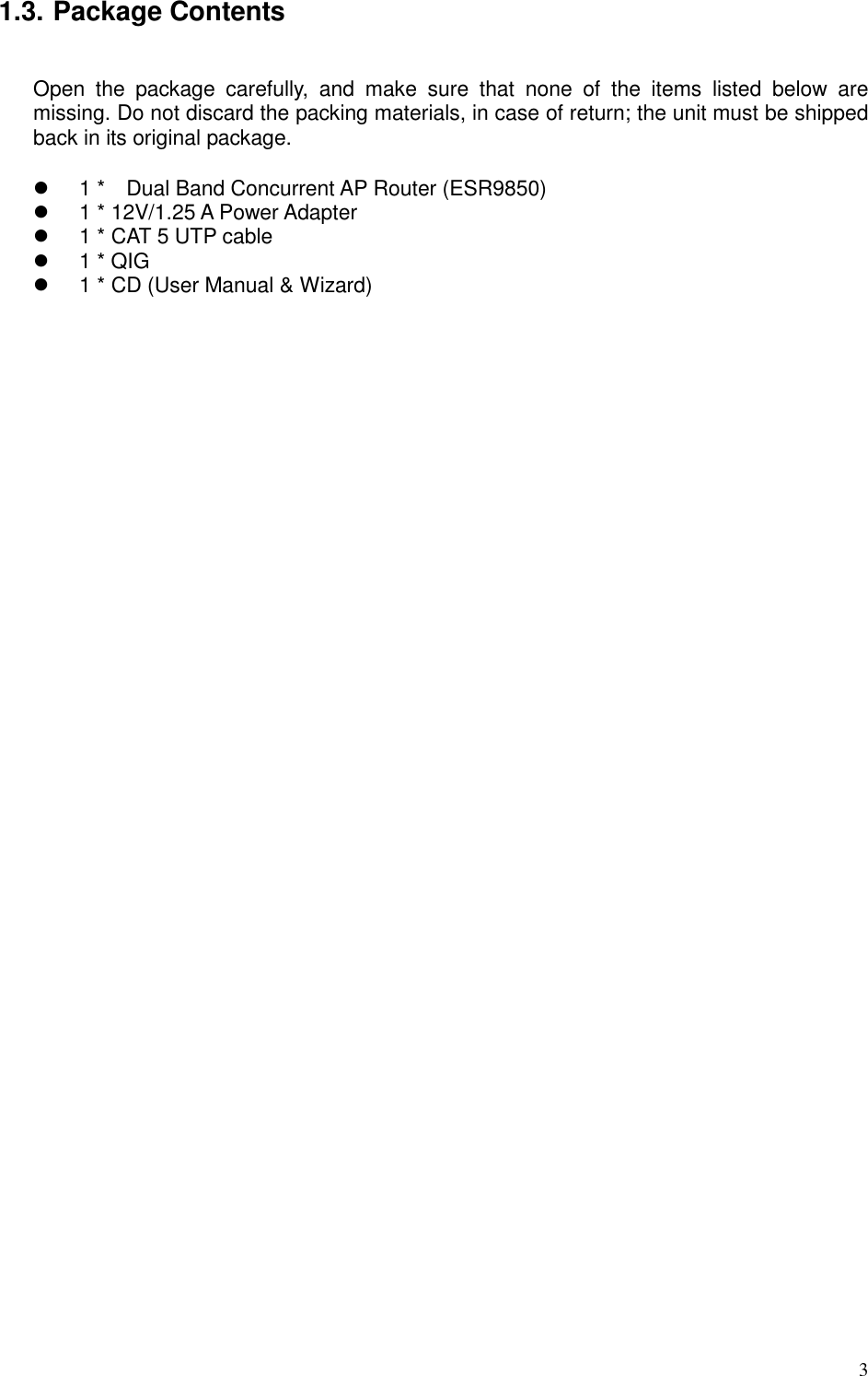   3 1.3. Package Contents  Open  the  package  carefully,  and  make  sure  that  none  of  the  items  listed  below  are missing. Do not discard the packing materials, in case of return; the unit must be shipped back in its original package.    1 *    Dual Band Concurrent AP Router (ESR9850)   1 * 12V/1.25 A Power Adapter   1 * CAT 5 UTP cable   1 * QIG   1 * CD (User Manual &amp; Wizard)        