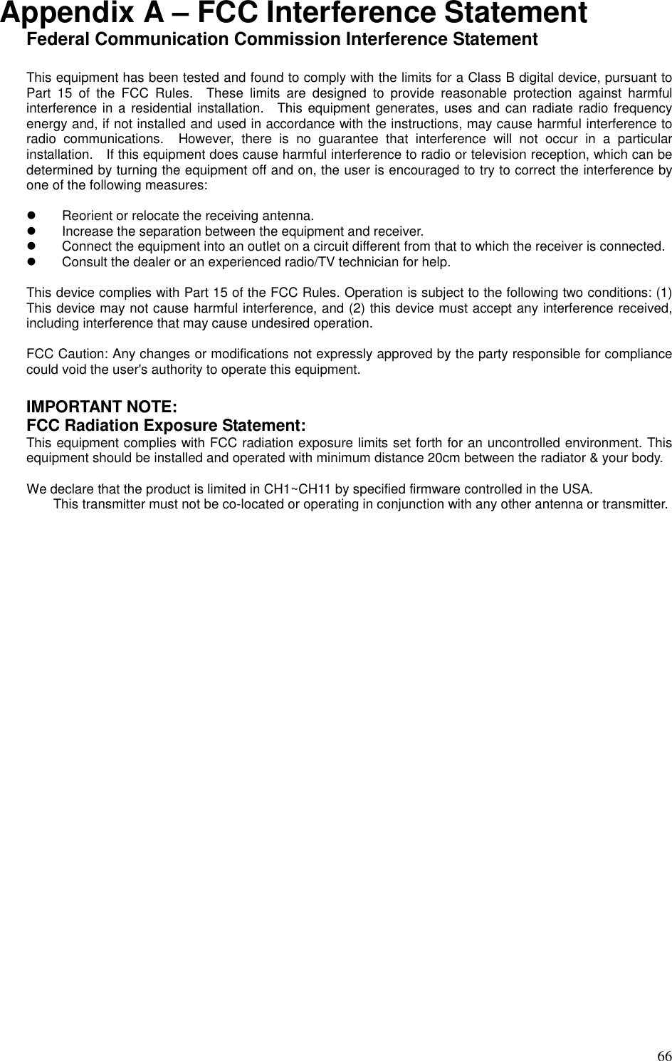   66 Appendix A – FCC Interference Statement Federal Communication Commission Interference Statement  This equipment has been tested and found to comply with the limits for a Class B digital device, pursuant to Part  15  of  the  FCC  Rules.    These  limits  are  designed  to  provide  reasonable  protection  against  harmful interference in a residential installation.    This equipment generates, uses and can radiate radio frequency energy and, if not installed and used in accordance with the instructions, may cause harmful interference to radio  communications.    However,  there  is  no  guarantee  that  interference  will  not  occur  in  a  particular installation.    If this equipment does cause harmful interference to radio or television reception, which can be determined by turning the equipment off and on, the user is encouraged to try to correct the interference by one of the following measures:    Reorient or relocate the receiving antenna.   Increase the separation between the equipment and receiver.   Connect the equipment into an outlet on a circuit different from that to which the receiver is connected.   Consult the dealer or an experienced radio/TV technician for help.  This device complies with Part 15 of the FCC Rules. Operation is subject to the following two conditions: (1) This device may not cause harmful interference, and (2) this device must accept any interference received, including interference that may cause undesired operation.  FCC Caution: Any changes or modifications not expressly approved by the party responsible for compliance could void the user&apos;s authority to operate this equipment.  IMPORTANT NOTE: FCC Radiation Exposure Statement: This equipment complies with FCC radiation exposure limits set forth for an uncontrolled environment. This equipment should be installed and operated with minimum distance 20cm between the radiator &amp; your body.      We declare that the product is limited in CH1~CH11 by specified firmware controlled in the USA. This transmitter must not be co-located or operating in conjunction with any other antenna or transmitter.  