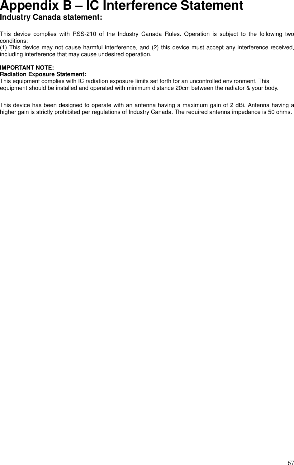   67 Appendix B – IC Interference Statement Industry Canada statement:  This  device  complies  with  RSS-210  of  the  Industry  Canada  Rules.  Operation  is  subject  to  the  following  two conditions:   (1) This device may not cause harmful interference, and (2) this device must accept any interference received, including interference that may cause undesired operation.  IMPORTANT NOTE: Radiation Exposure Statement: This equipment complies with IC radiation exposure limits set forth for an uncontrolled environment. This equipment should be installed and operated with minimum distance 20cm between the radiator &amp; your body.  This device has been designed to operate with an antenna having a maximum gain of 2 dBi. Antenna having a higher gain is strictly prohibited per regulations of Industry Canada. The required antenna impedance is 50 ohms.   