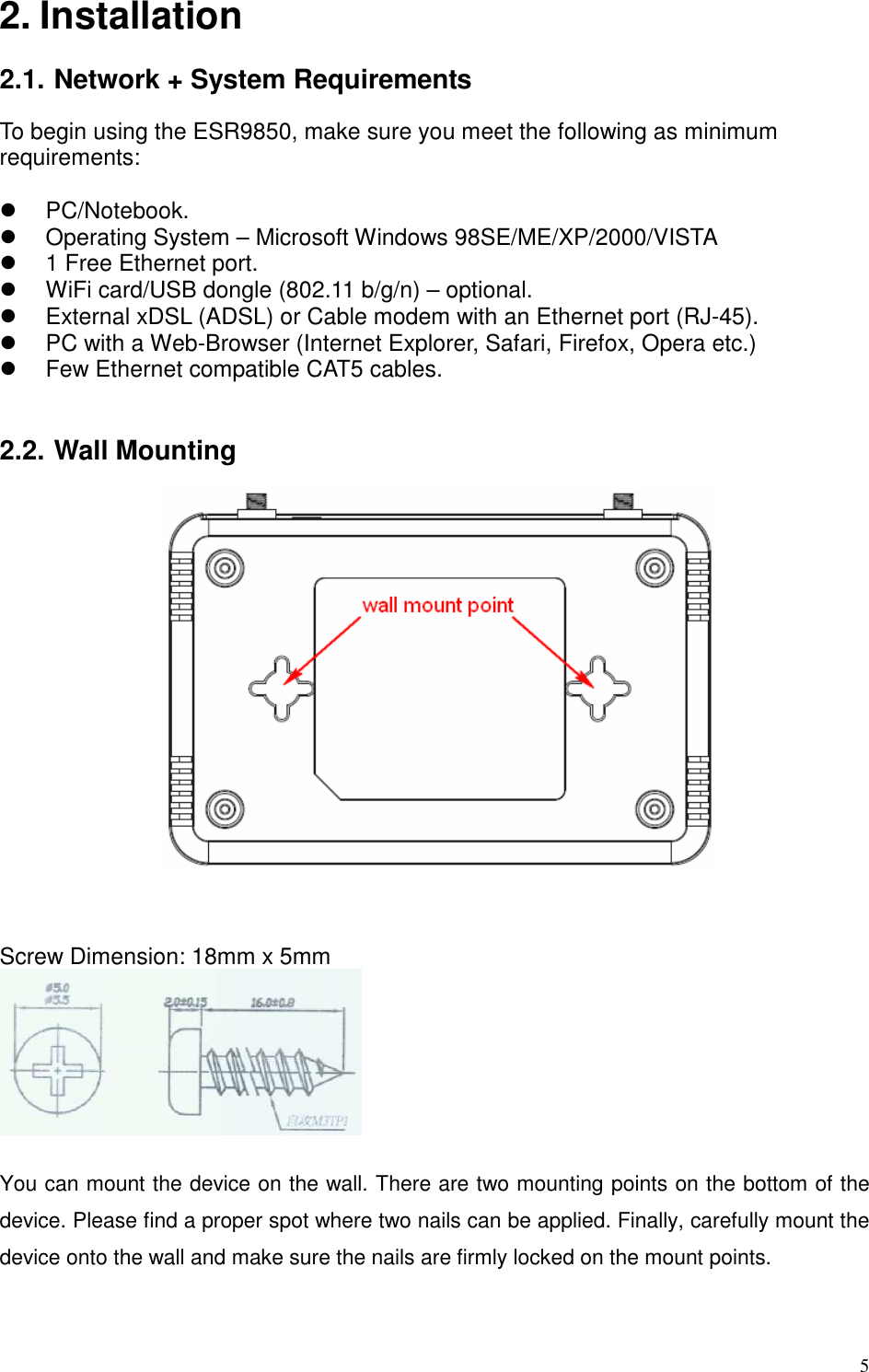   5 2. Installation  2.1. Network + System Requirements To begin using the ESR9850, make sure you meet the following as minimum requirements:    PC/Notebook.   Operating System – Microsoft Windows 98SE/ME/XP/2000/VISTA     1 Free Ethernet port.   WiFi card/USB dongle (802.11 b/g/n) – optional.   External xDSL (ADSL) or Cable modem with an Ethernet port (RJ-45).   PC with a Web-Browser (Internet Explorer, Safari, Firefox, Opera etc.)   Few Ethernet compatible CAT5 cables.   2.2. Wall Mounting      Screw Dimension: 18mm x 5mm   You can mount the device on the wall. There are two mounting points on the bottom of the device. Please find a proper spot where two nails can be applied. Finally, carefully mount the device onto the wall and make sure the nails are firmly locked on the mount points. 