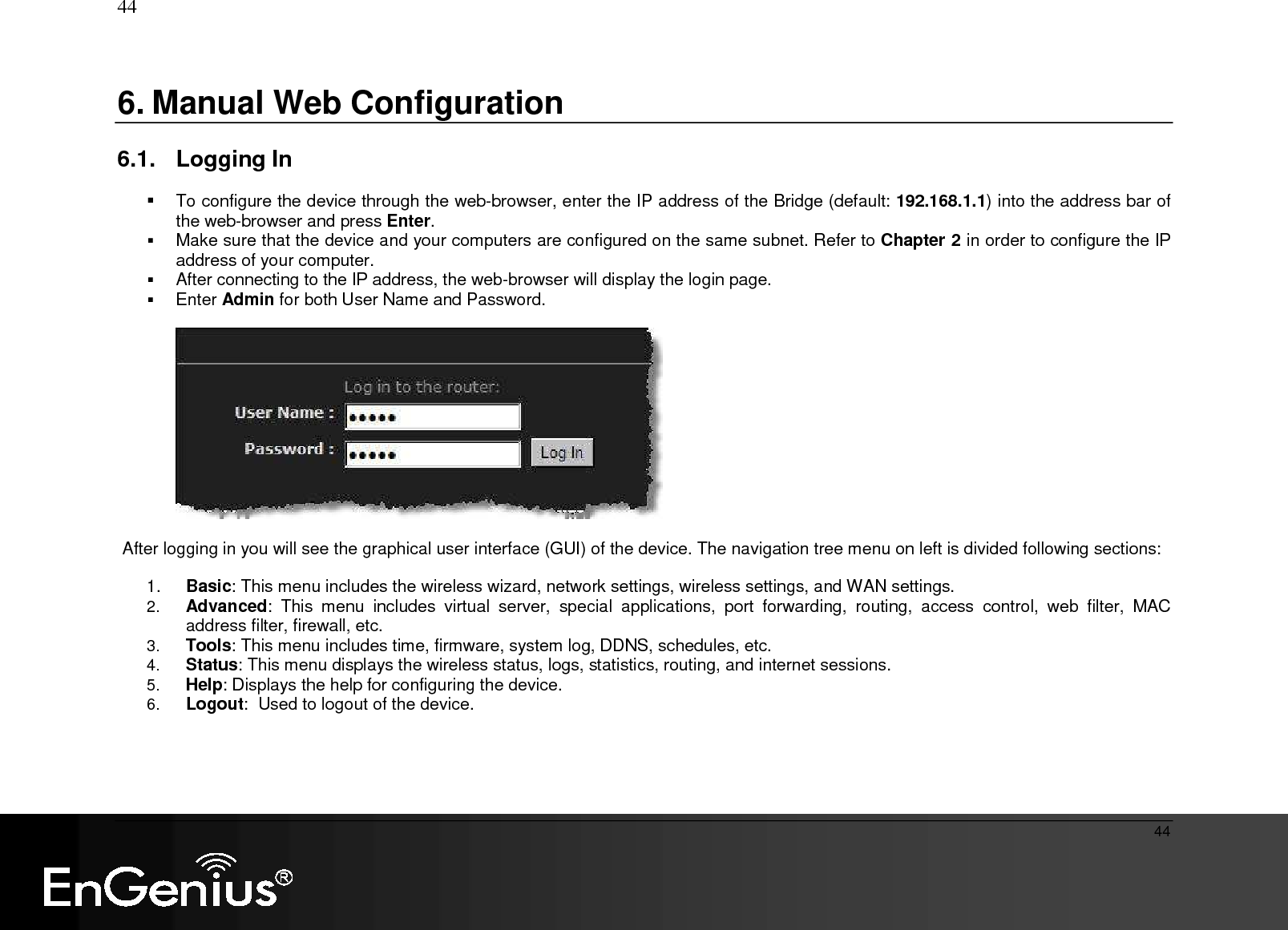   44  44 6. Manual Web Configuration  6.1.  Logging In    To configure the device through the web-browser, enter the IP address of the Bridge (default: 192.168.1.1) into the address bar of the web-browser and press Enter.   Make sure that the device and your computers are configured on the same subnet. Refer to Chapter 2 in order to configure the IP address of your computer.  After connecting to the IP address, the web-browser will display the login page.   Enter Admin for both User Name and Password.      After logging in you will see the graphical user interface (GUI) of the device. The navigation tree menu on left is divided following sections:  1.  Basic: This menu includes the wireless wizard, network settings, wireless settings, and WAN settings. 2. Advanced:  This  menu  includes  virtual  server,  special  applications,  port  forwarding,  routing,  access  control,  web  filter,  MAC address filter, firewall, etc.  3. Tools: This menu includes time, firmware, system log, DDNS, schedules, etc.   4. Status: This menu displays the wireless status, logs, statistics, routing, and internet sessions.   5. Help: Displays the help for configuring the device. 6. Logout:  Used to logout of the device.   