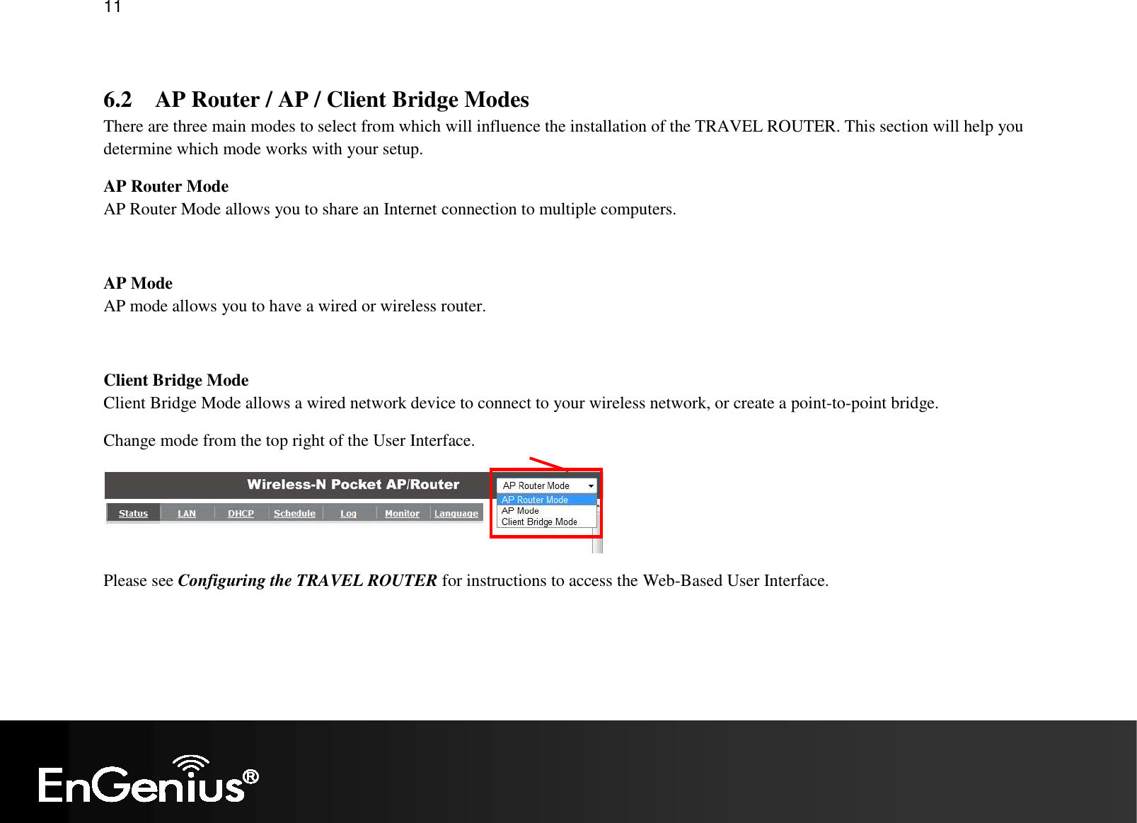   11  6.2 AP Router / AP / Client Bridge Modes There are three main modes to select from which will influence the installation of the TRAVEL ROUTER. This section will help you determine which mode works with your setup. AP Router Mode AP Router Mode allows you to share an Internet connection to multiple computers.  AP Mode AP mode allows you to have a wired or wireless router.  Client Bridge Mode Client Bridge Mode allows a wired network device to connect to your wireless network, or create a point-to-point bridge. Change mode from the top right of the User Interface.  Please see Configuring the TRAVEL ROUTER for instructions to access the Web-Based User Interface. 