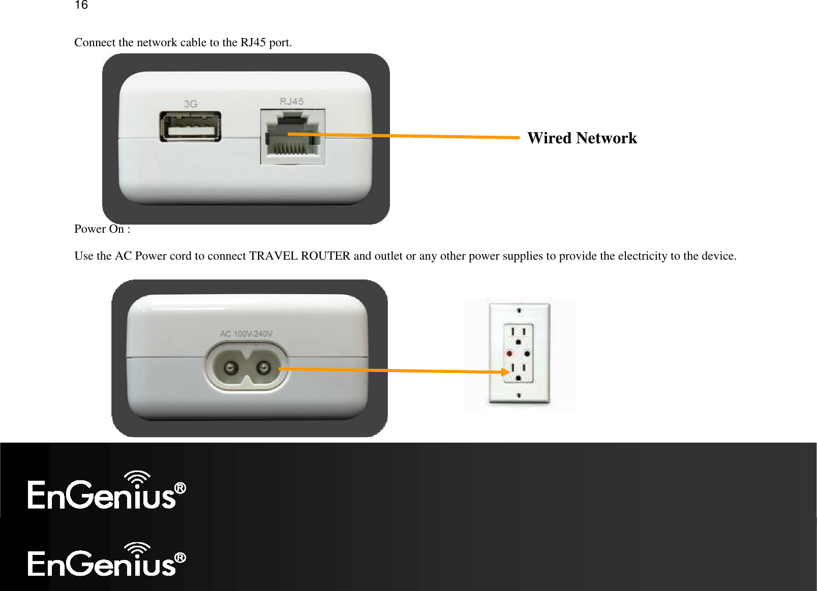   16 Connect the network cable to the RJ45 port.       Power On :  Use the AC Power cord to connect TRAVEL ROUTER and outlet or any other power supplies to provide the electricity to the device.  Wired Network 