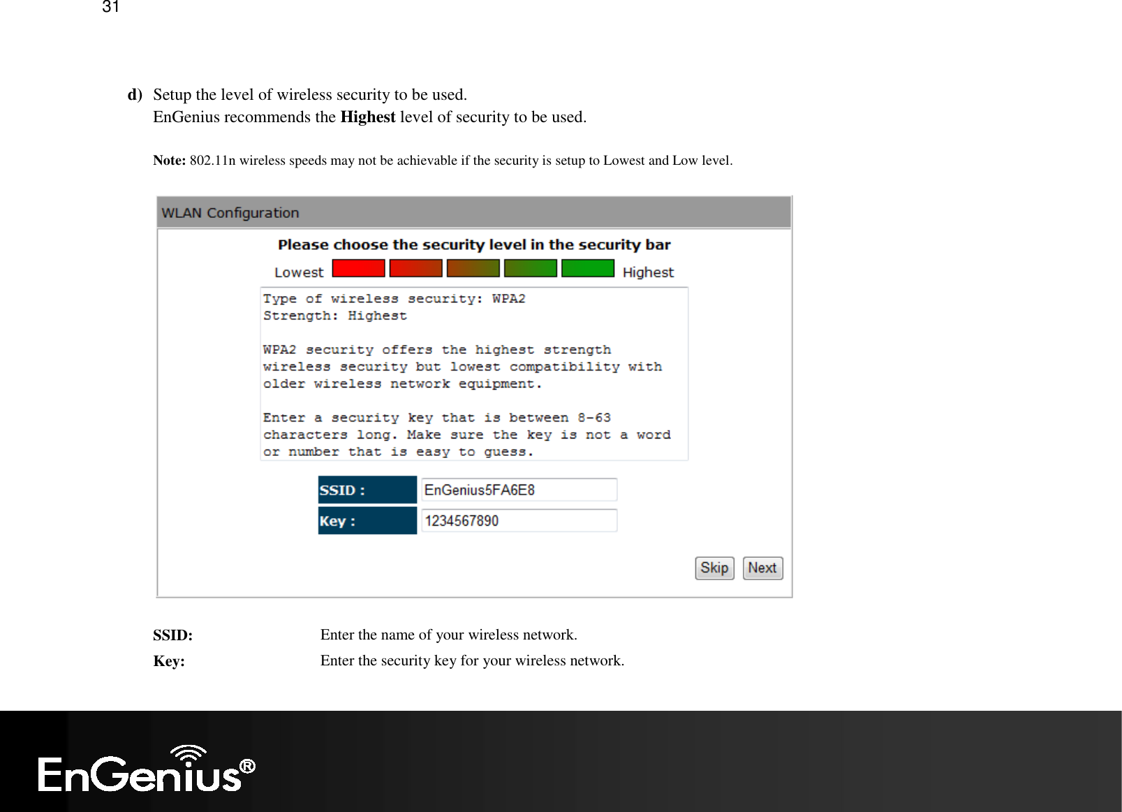   31  d) Setup the level of wireless security to be used. EnGenius recommends the Highest level of security to be used.  Note: 802.11n wireless speeds may not be achievable if the security is setup to Lowest and Low level.   SSID:  Enter the name of your wireless network. Key:  Enter the security key for your wireless network.  