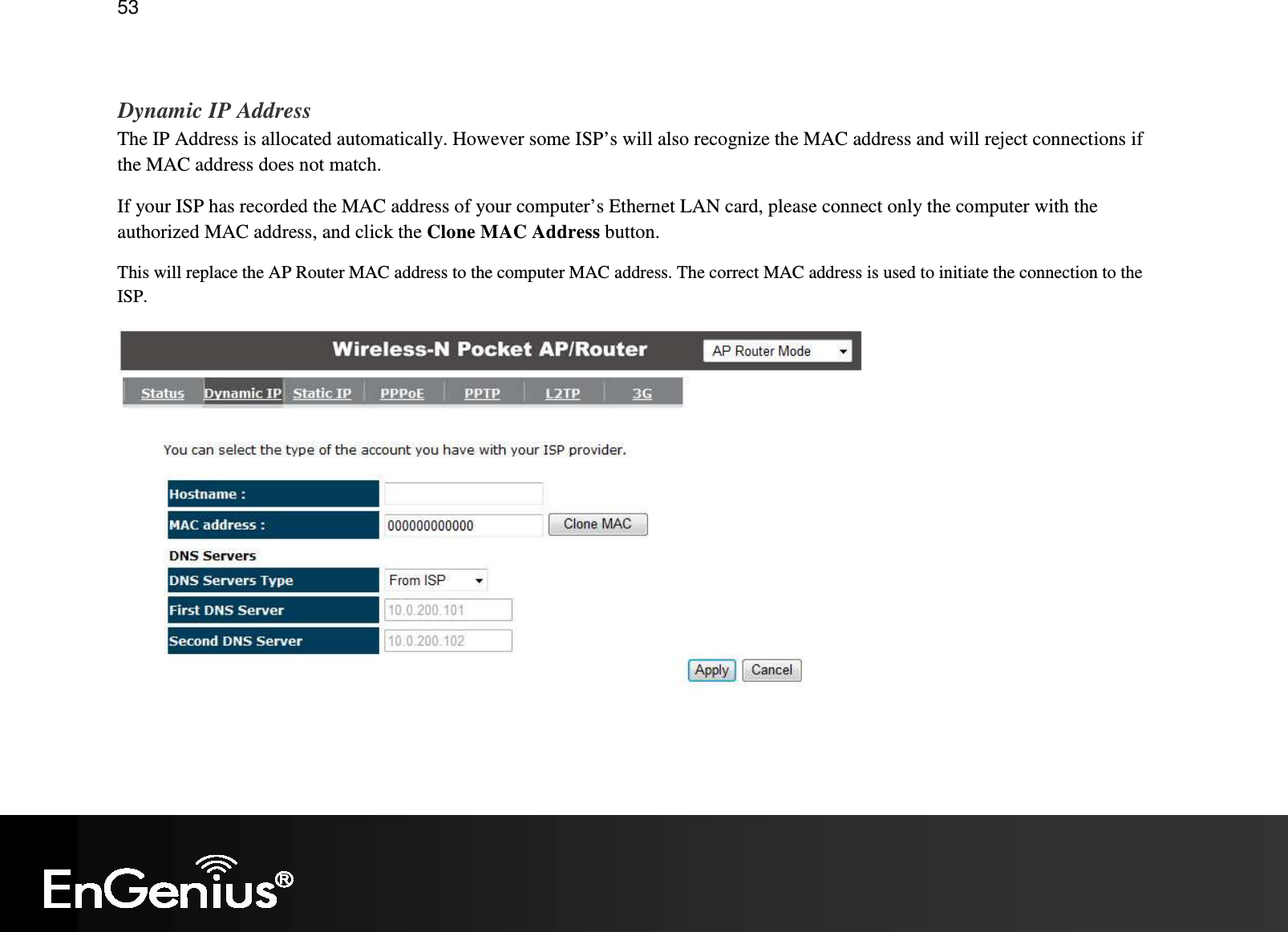   53  Dynamic IP Address The IP Address is allocated automatically. However some ISP’s will also recognize the MAC address and will reject connections if the MAC address does not match. If your ISP has recorded the MAC address of your computer’s Ethernet LAN card, please connect only the computer with the authorized MAC address, and click the Clone MAC Address button. This will replace the AP Router MAC address to the computer MAC address. The correct MAC address is used to initiate the connection to the ISP.  