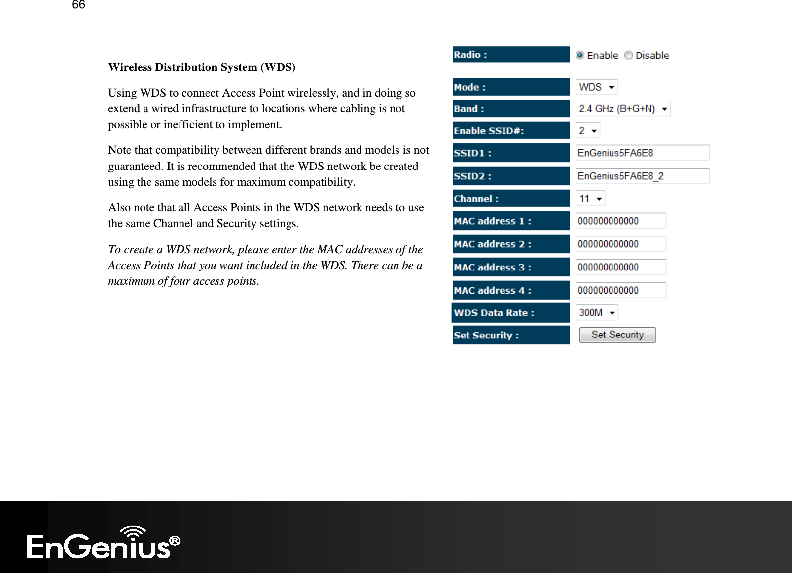   66  Wireless Distribution System (WDS) Using WDS to connect Access Point wirelessly, and in doing so extend a wired infrastructure to locations where cabling is not possible or inefficient to implement. Note that compatibility between different brands and models is not guaranteed. It is recommended that the WDS network be created using the same models for maximum compatibility. Also note that all Access Points in the WDS network needs to use the same Channel and Security settings. To create a WDS network, please enter the MAC addresses of the Access Points that you want included in the WDS. There can be a maximum of four access points.  