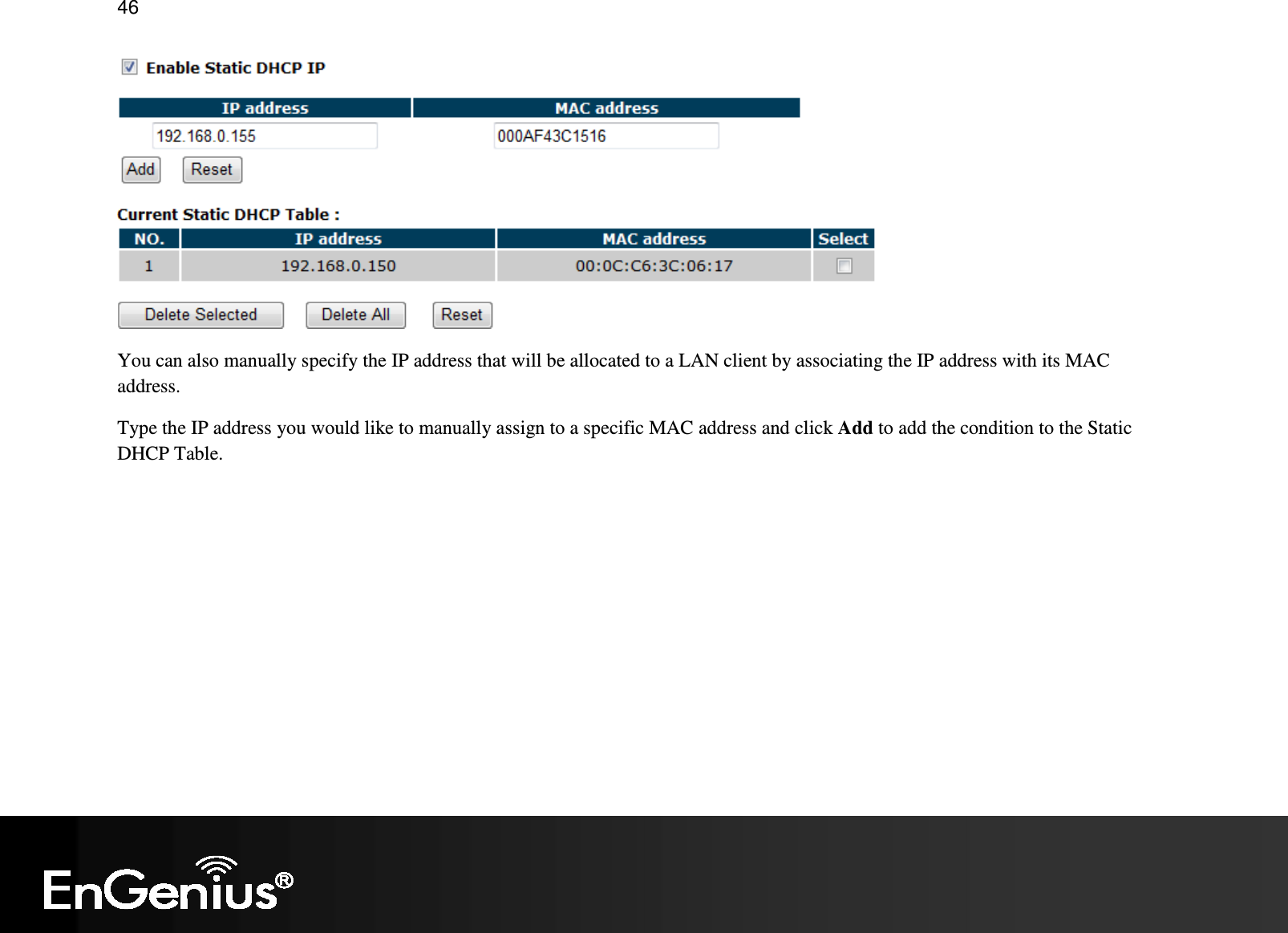   46  You can also manually specify the IP address that will be allocated to a LAN client by associating the IP address with its MAC address. Type the IP address you would like to manually assign to a specific MAC address and click Add to add the condition to the Static DHCP Table. 