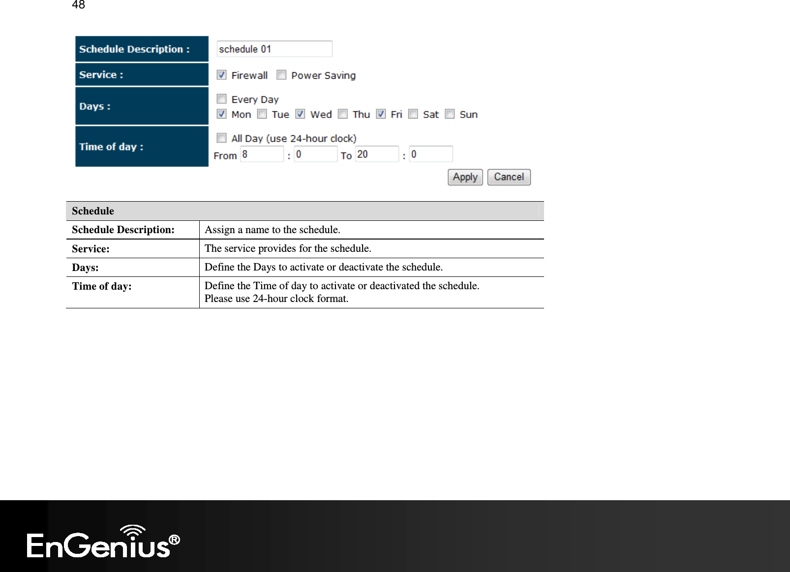   48  Schedule Schedule Description:  Assign a name to the schedule. Service:  The service provides for the schedule. Days:  Define the Days to activate or deactivate the schedule. Time of day:  Define the Time of day to activate or deactivated the schedule.  Please use 24-hour clock format. 