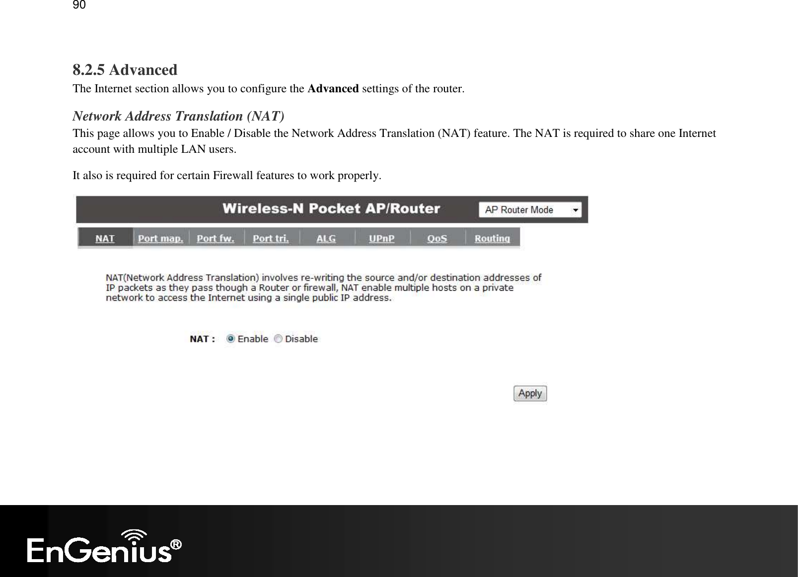   90  8.2.5 Advanced The Internet section allows you to configure the Advanced settings of the router. Network Address Translation (NAT) This page allows you to Enable / Disable the Network Address Translation (NAT) feature. The NAT is required to share one Internet account with multiple LAN users. It also is required for certain Firewall features to work properly.  