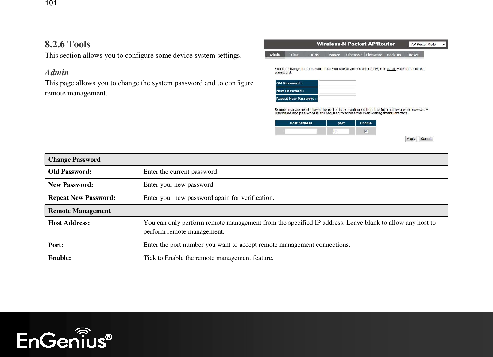   101  8.2.6 Tools This section allows you to configure some device system settings. Admin This page allows you to change the system password and to configure remote management.     Change Password Old Password:  Enter the current password. New Password:  Enter your new password. Repeat New Password:  Enter your new password again for verification. Remote Management Host Address:  You can only perform remote management from the specified IP address. Leave blank to allow any host to perform remote management. Port:  Enter the port number you want to accept remote management connections. Enable:  Tick to Enable the remote management feature.  