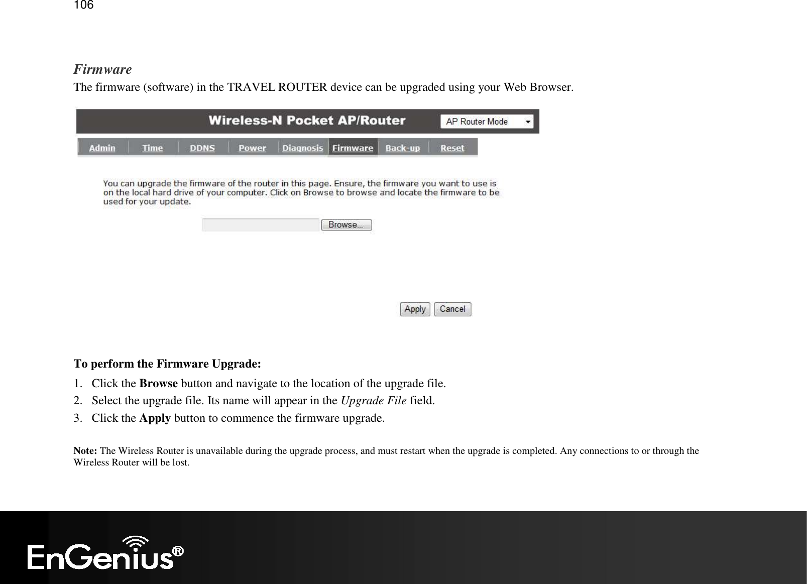   106  Firmware The firmware (software) in the TRAVEL ROUTER device can be upgraded using your Web Browser.   To perform the Firmware Upgrade: 1. Click the Browse button and navigate to the location of the upgrade file. 2. Select the upgrade file. Its name will appear in the Upgrade File field. 3. Click the Apply button to commence the firmware upgrade.  Note: The Wireless Router is unavailable during the upgrade process, and must restart when the upgrade is completed. Any connections to or through the Wireless Router will be lost. 