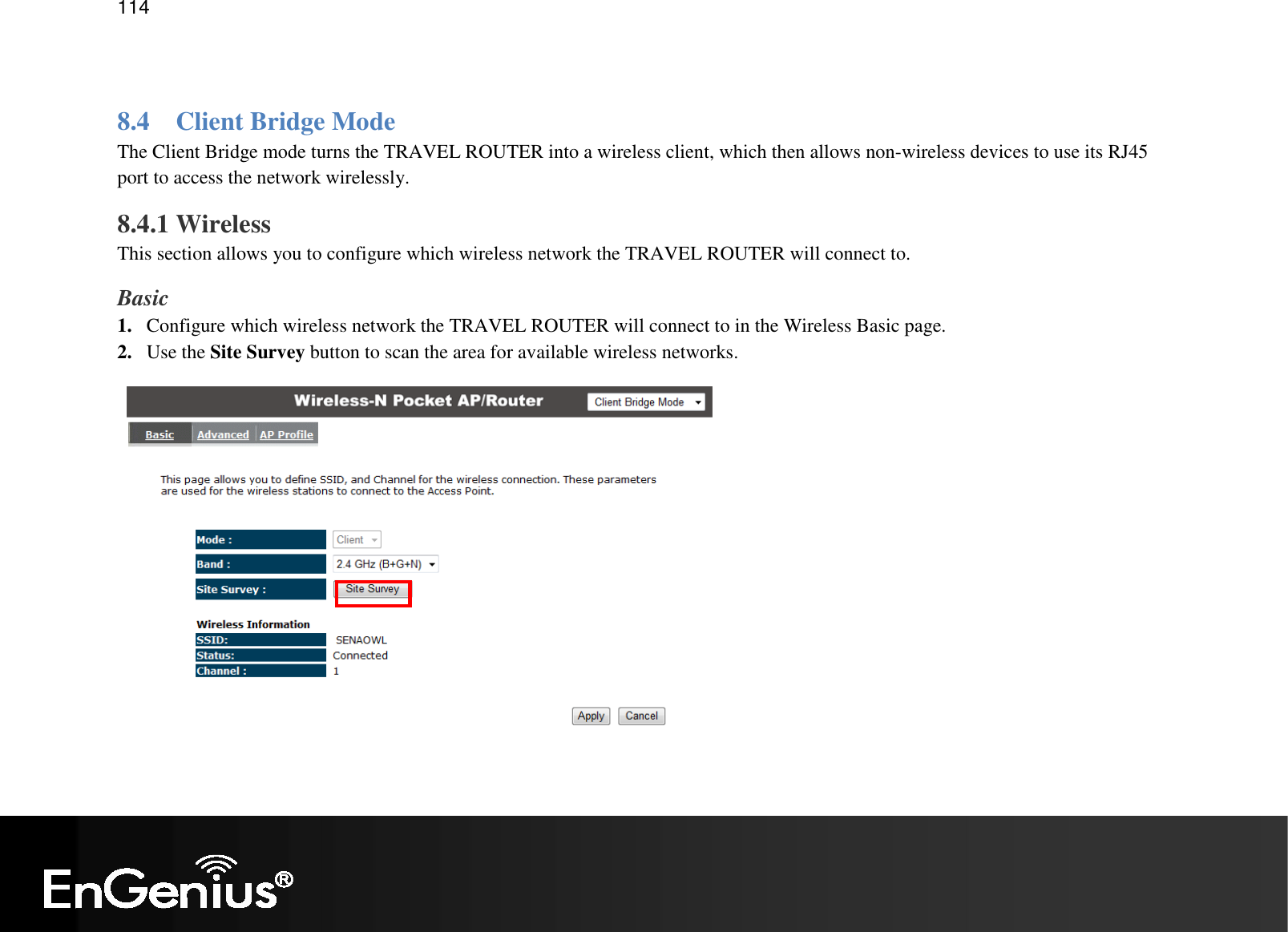   114  8.4 Client Bridge Mode The Client Bridge mode turns the TRAVEL ROUTER into a wireless client, which then allows non-wireless devices to use its RJ45 port to access the network wirelessly. 8.4.1 Wireless This section allows you to configure which wireless network the TRAVEL ROUTER will connect to. Basic 1. Configure which wireless network the TRAVEL ROUTER will connect to in the Wireless Basic page. 2. Use the Site Survey button to scan the area for available wireless networks. 