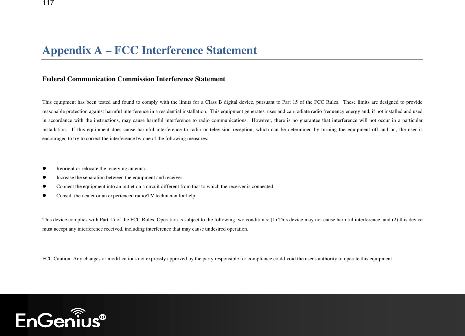   117  Appendix A – FCC Interference Statement  Federal Communication Commission Interference Statement  This equipment has been tested and found to comply with the limits for a Class B digital device, pursuant to Part 15 of the FCC Rules.  These limits are designed to provide reasonable protection against harmful interference in a residential installation.  This equipment generates, uses and can radiate radio frequency energy and, if not installed and used in accordance with the instructions, may cause harmful interference to radio communications.  However, there is no  guarantee that interference will not occur in a particular installation.    If  this  equipment  does  cause  harmful  interference  to  radio  or  television  reception,  which  can  be  determined  by  turning  the  equipment  off  and  on,  the  user  is encouraged to try to correct the interference by one of the following measures:   Reorient or relocate the receiving antenna.  Increase the separation between the equipment and receiver.  Connect the equipment into an outlet on a circuit different from that to which the receiver is connected.  Consult the dealer or an experienced radio/TV technician for help.  This device complies with Part 15 of the FCC Rules. Operation is subject to the following two conditions: (1) This device may not cause harmful interference, and (2) this device must accept any interference received, including interference that may cause undesired operation.  FCC Caution: Any changes or modifications not expressly approved by the party responsible for compliance could void the user&apos;s authority to operate this equipment.  