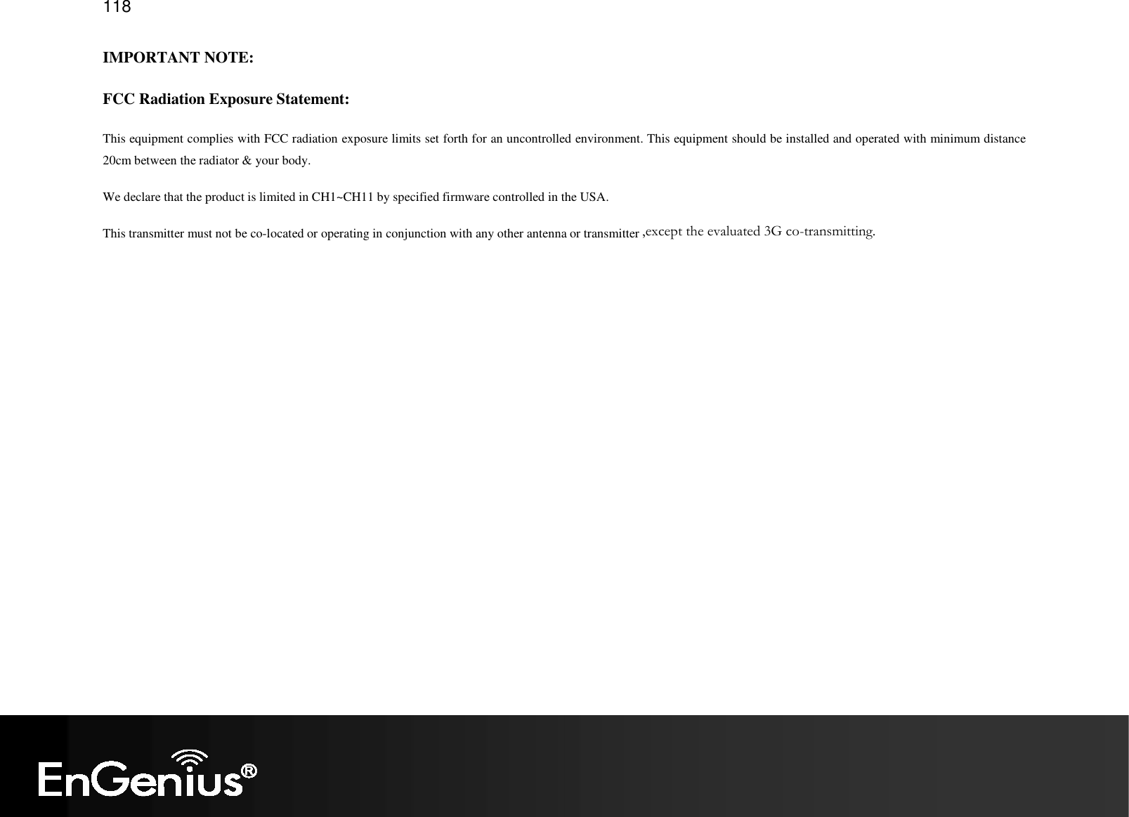   118 IMPORTANT NOTE: FCC Radiation Exposure Statement: This equipment complies with FCC radiation exposure limits set forth for an uncontrolled environment. This equipment should be installed and operated with minimum distance 20cm between the radiator &amp; your body.   We declare that the product is limited in CH1~CH11 by specified firmware controlled in the USA. This transmitter must not be co-located or operating in conjunction with any other antenna or transmitter. ,except the evaluated 3G co-transmitting.