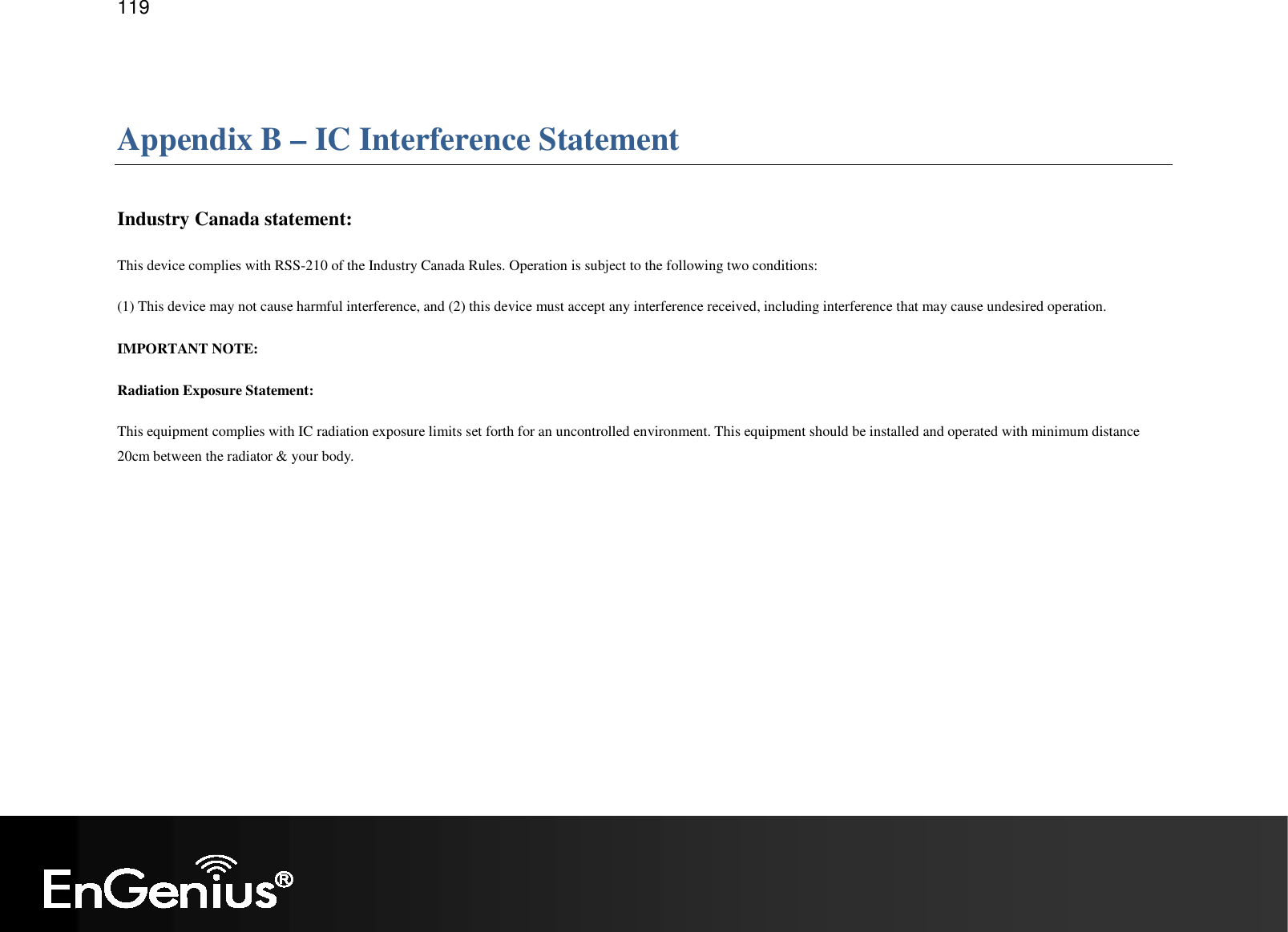   119  Appendix B – IC Interference Statement  Industry Canada statement: This device complies with RSS-210 of the Industry Canada Rules. Operation is subject to the following two conditions:  (1) This device may not cause harmful interference, and (2) this device must accept any interference received, including interference that may cause undesired operation. IMPORTANT NOTE: Radiation Exposure Statement: This equipment complies with IC radiation exposure limits set forth for an uncontrolled environment. This equipment should be installed and operated with minimum distance 20cm between the radiator &amp; your body. This device has been designed to operate with an antenna having a maximum gain of 2 dBi. Antenna having a higher gain is strictly prohibited per regulations of Industry Canada. The required antenna impedance is 50 ohms.  