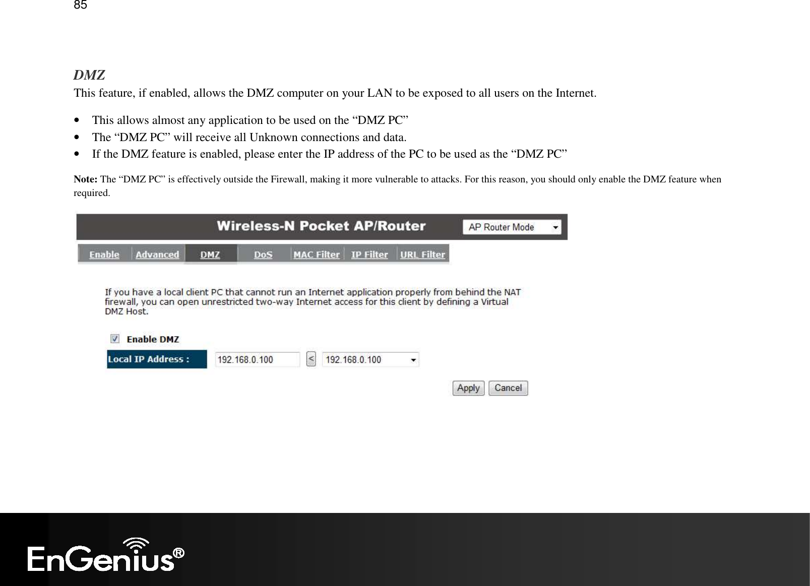   85  DMZ This feature, if enabled, allows the DMZ computer on your LAN to be exposed to all users on the Internet. • This allows almost any application to be used on the “DMZ PC” • The “DMZ PC” will receive all Unknown connections and data. • If the DMZ feature is enabled, please enter the IP address of the PC to be used as the “DMZ PC” Note: The “DMZ PC” is effectively outside the Firewall, making it more vulnerable to attacks. For this reason, you should only enable the DMZ feature when required.  