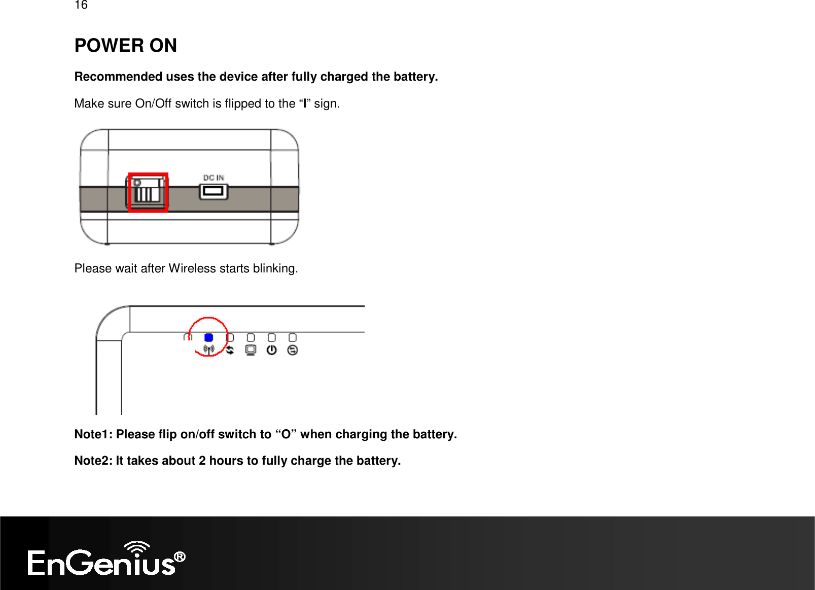   16 POWER ON Recommended uses the device after fully charged the battery.  Make sure On/Off switch is flipped to the “I” sign.  Please wait after Wireless starts blinking.  Note1: Please flip on/off switch to “O” when charging the battery.   Note2: It takes about 2 hours to fully charge the battery. 