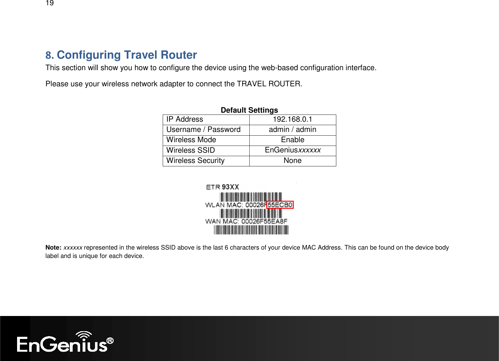   19  8. Configuring Travel Router This section will show you how to configure the device using the web-based configuration interface. Please use your wireless network adapter to connect the TRAVEL ROUTER.  Default Settings IP Address  192.168.0.1 Username / Password  admin / admin Wireless Mode  Enable Wireless SSID  EnGeniusxxxxxx Wireless Security  None   Note: xxxxxx represented in the wireless SSID above is the last 6 characters of your device MAC Address. This can be found on the device body label and is unique for each device. 