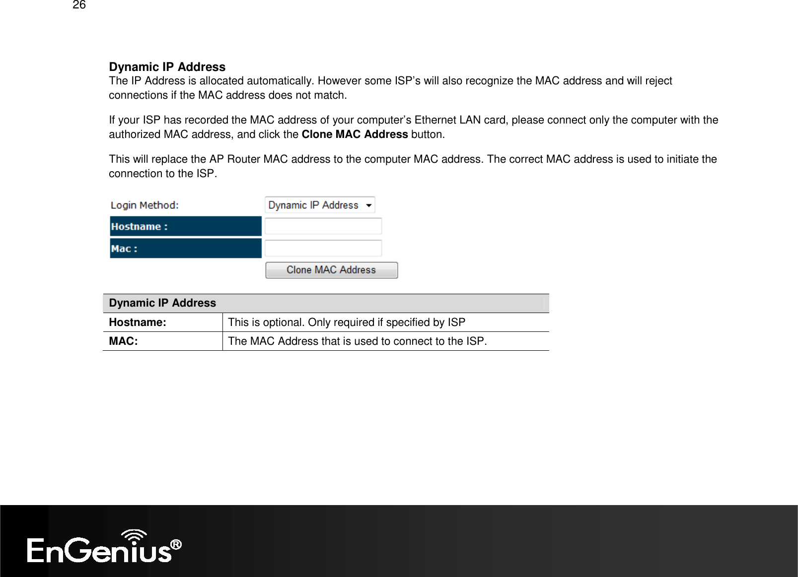   26  Dynamic IP Address The IP Address is allocated automatically. However some ISP’s will also recognize the MAC address and will reject connections if the MAC address does not match. If your ISP has recorded the MAC address of your computer’s Ethernet LAN card, please connect only the computer with the authorized MAC address, and click the Clone MAC Address button. This will replace the AP Router MAC address to the computer MAC address. The correct MAC address is used to initiate the connection to the ISP.  Dynamic IP Address Hostname:  This is optional. Only required if specified by ISP MAC:  The MAC Address that is used to connect to the ISP.       