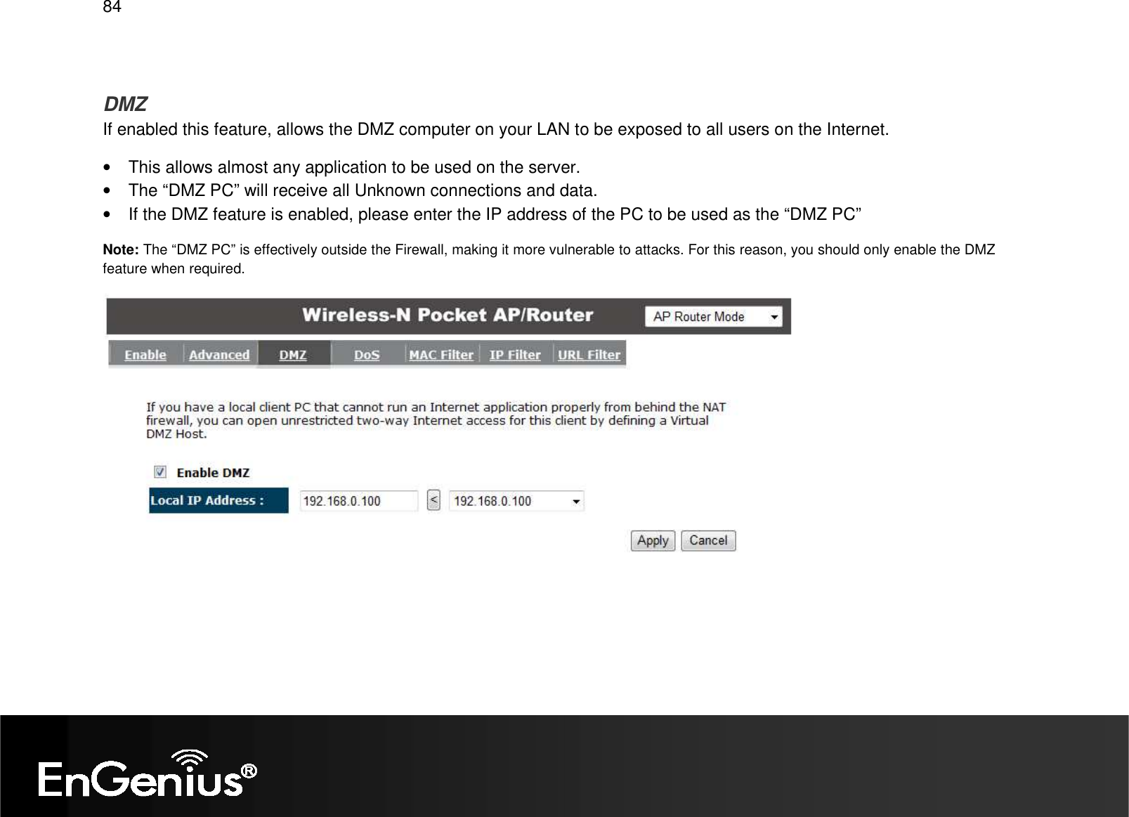   84  DMZ If enabled this feature, allows the DMZ computer on your LAN to be exposed to all users on the Internet. •  This allows almost any application to be used on the server. •  The “DMZ PC” will receive all Unknown connections and data. •  If the DMZ feature is enabled, please enter the IP address of the PC to be used as the “DMZ PC” Note: The “DMZ PC” is effectively outside the Firewall, making it more vulnerable to attacks. For this reason, you should only enable the DMZ feature when required.  