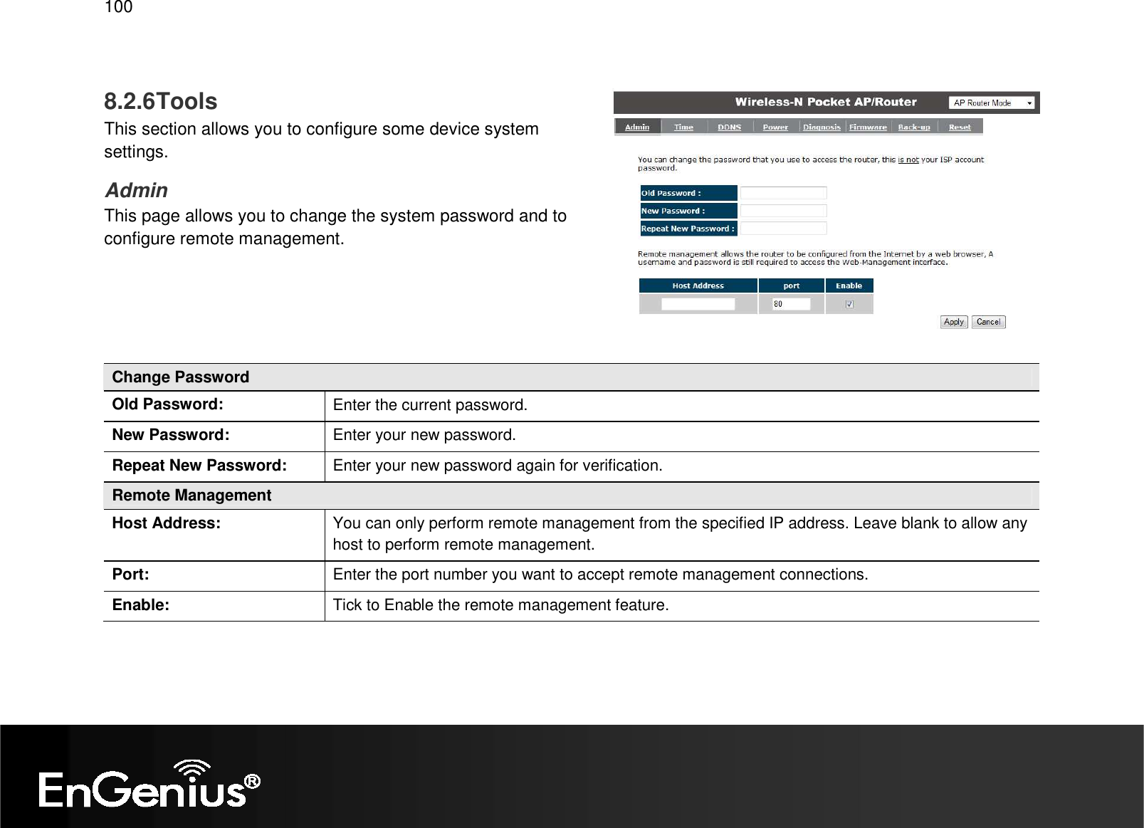   100  8.2.6 Tools This section allows you to configure some device system settings. Admin This page allows you to change the system password and to configure remote management.     Change Password Old Password:  Enter the current password. New Password:  Enter your new password. Repeat New Password:  Enter your new password again for verification. Remote Management Host Address:  You can only perform remote management from the specified IP address. Leave blank to allow any host to perform remote management. Port:  Enter the port number you want to accept remote management connections. Enable:  Tick to Enable the remote management feature.  