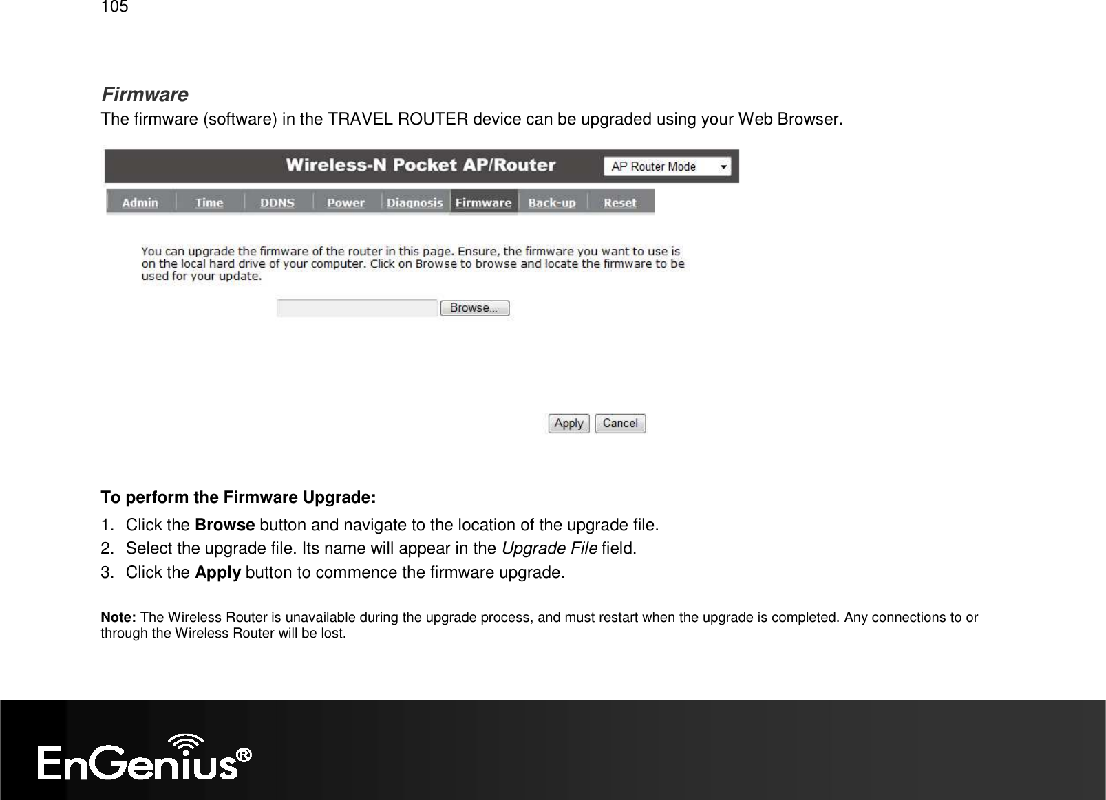   105  Firmware The firmware (software) in the TRAVEL ROUTER device can be upgraded using your Web Browser.   To perform the Firmware Upgrade: 1.  Click the Browse button and navigate to the location of the upgrade file. 2.  Select the upgrade file. Its name will appear in the Upgrade File field. 3.  Click the Apply button to commence the firmware upgrade.  Note: The Wireless Router is unavailable during the upgrade process, and must restart when the upgrade is completed. Any connections to or through the Wireless Router will be lost. 