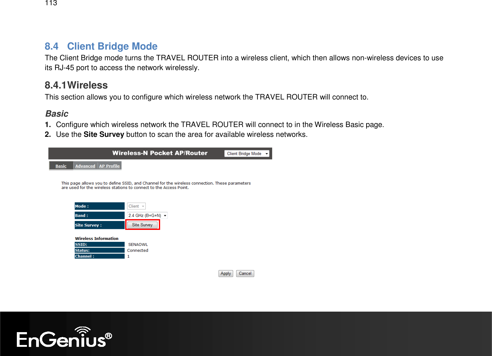   113  8.4  Client Bridge Mode The Client Bridge mode turns the TRAVEL ROUTER into a wireless client, which then allows non-wireless devices to use its RJ-45 port to access the network wirelessly. 8.4.1 Wireless This section allows you to configure which wireless network the TRAVEL ROUTER will connect to. Basic 1.  Configure which wireless network the TRAVEL ROUTER will connect to in the Wireless Basic page. 2.  Use the Site Survey button to scan the area for available wireless networks. 