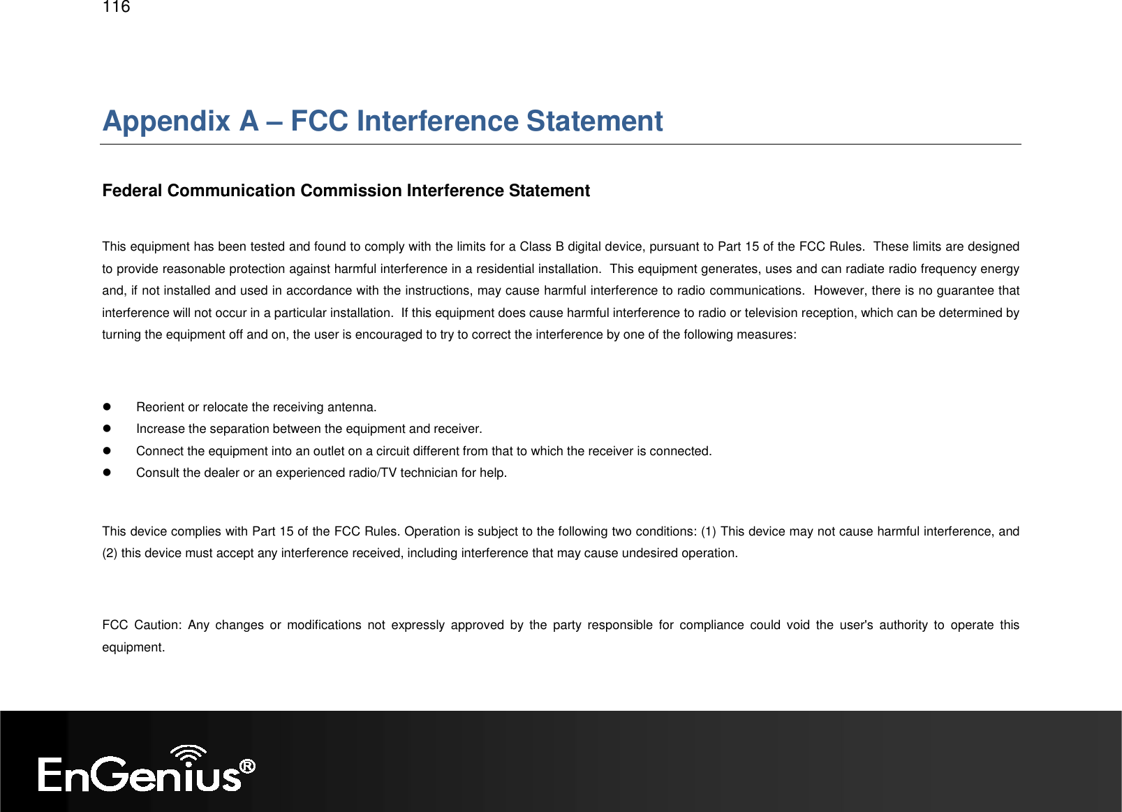   116  Appendix A – FCC Interference Statement  Federal Communication Commission Interference Statement  This equipment has been tested and found to comply with the limits for a Class B digital device, pursuant to Part 15 of the FCC Rules.  These limits are designed to provide reasonable protection against harmful interference in a residential installation.  This equipment generates, uses and can radiate radio frequency energy and, if not installed and used in accordance with the instructions, may cause harmful interference to radio communications.  However, there is no guarantee that interference will not occur in a particular installation.  If this equipment does cause harmful interference to radio or television reception, which can be determined by turning the equipment off and on, the user is encouraged to try to correct the interference by one of the following measures:    Reorient or relocate the receiving antenna.   Increase the separation between the equipment and receiver.   Connect the equipment into an outlet on a circuit different from that to which the receiver is connected.   Consult the dealer or an experienced radio/TV technician for help.  This device complies with Part 15 of the FCC Rules. Operation is subject to the following two conditions: (1) This device may not cause harmful interference, and (2) this device must accept any interference received, including interference that may cause undesired operation.  FCC  Caution:  Any  changes  or  modifications  not  expressly  approved  by  the  party  responsible  for  compliance  could  void  the  user&apos;s  authority  to  operate  this equipment.  