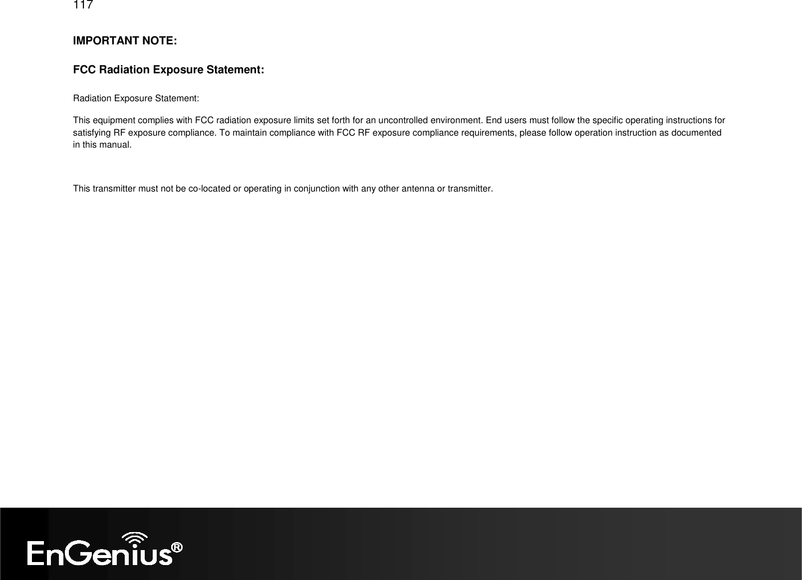   117 IMPORTANT NOTE: FCC Radiation Exposure Statement: Radiation Exposure Statement: This equipment complies with FCC radiation exposure limits set forth for an uncontrolled environment. End users must follow the specific operating instructions for satisfying RF exposure compliance. To maintain compliance with FCC RF exposure compliance requirements, please follow operation instruction as documented in this manual.   This transmitter must not be co-located or operating in conjunction with any other antenna or transmitter. 
