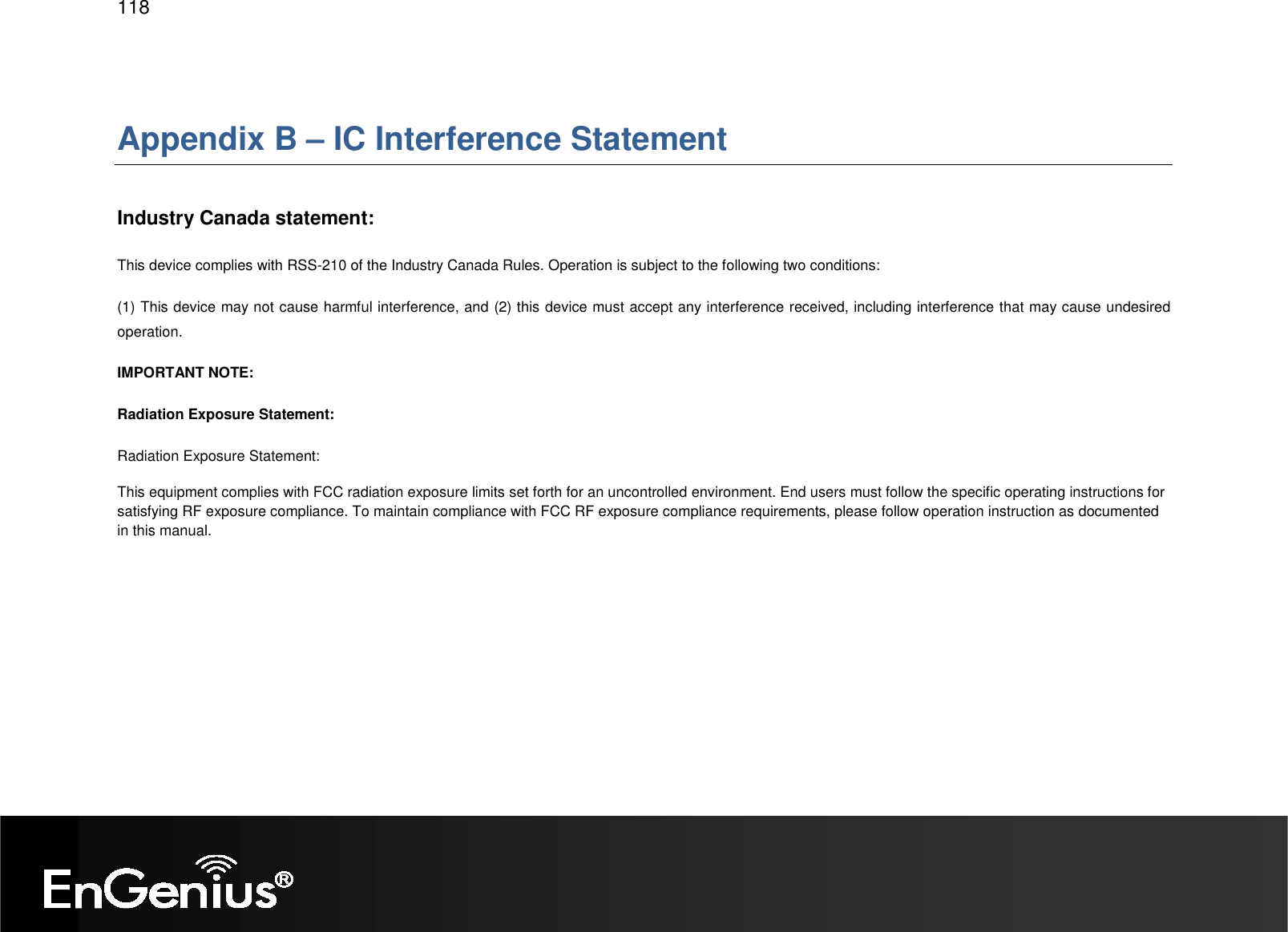   118  Appendix B – IC Interference Statement  Industry Canada statement: This device complies with RSS-210 of the Industry Canada Rules. Operation is subject to the following two conditions:  (1) This device may not cause harmful interference, and (2) this device must accept any interference received, including interference that may cause undesired operation. IMPORTANT NOTE: Radiation Exposure Statement: Radiation Exposure Statement: This equipment complies with FCC radiation exposure limits set forth for an uncontrolled environment. End users must follow the specific operating instructions for satisfying RF exposure compliance. To maintain compliance with FCC RF exposure compliance requirements, please follow operation instruction as documented in this manual.   