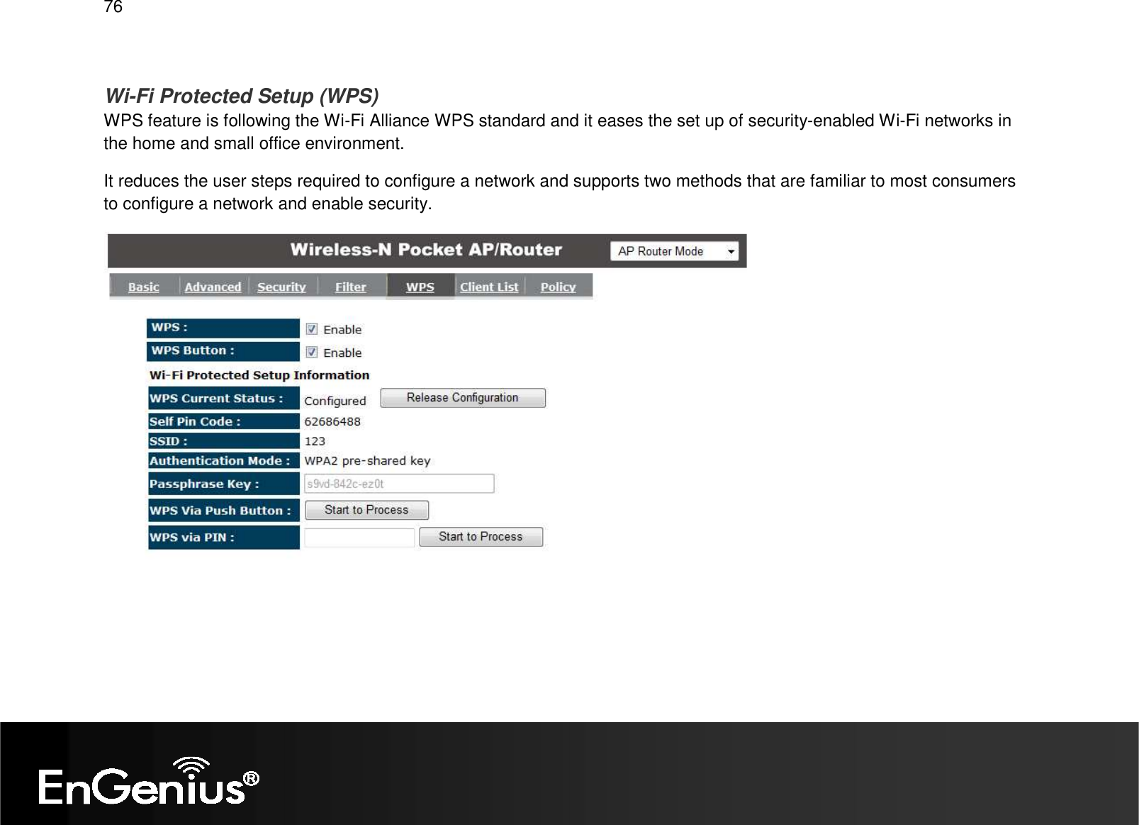   76  Wi-Fi Protected Setup (WPS) WPS feature is following the Wi-Fi Alliance WPS standard and it eases the set up of security-enabled Wi-Fi networks in the home and small office environment.  It reduces the user steps required to configure a network and supports two methods that are familiar to most consumers to configure a network and enable security.    