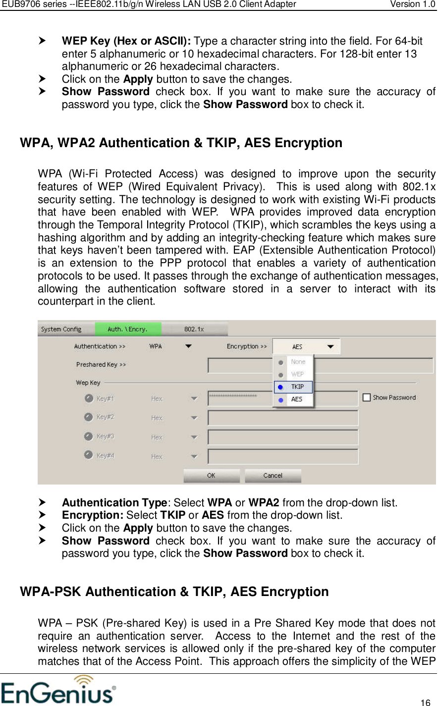 EUB9706 series --IEEE802.11b/g/n Wireless LAN USB 2.0 Client Adapter  Version 1.0                                                                                                                          16   WEP Key (Hex or ASCII): Type a character string into the field. For 64-bit enter 5 alphanumeric or 10 hexadecimal characters. For 128-bit enter 13 alphanumeric or 26 hexadecimal characters.    Click on the Apply button to save the changes.   Show  Password  check  box.  If  you  want  to  make  sure  the  accuracy  of password you type, click the Show Password box to check it.    WPA, WPA2 Authentication &amp; TKIP, AES Encryption  WPA  (Wi-Fi  Protected  Access)  was  designed  to  improve  upon  the  security features  of  WEP  (Wired  Equivalent  Privacy).    This  is  used  along  with  802.1x security setting. The technology is designed to work with existing Wi-Fi products that  have  been  enabled  with  WEP.    WPA  provides  improved  data  encryption through the Temporal Integrity Protocol (TKIP), which scrambles the keys using a hashing algorithm and by adding an integrity-checking feature which makes sure that keys haven’t been tampered with. EAP (Extensible Authentication Protocol) is  an  extension  to  the  PPP  protocol  that  enables  a  variety  of  authentication protocols to be used. It passes through the exchange of authentication messages, allowing  the  authentication  software  stored  in  a  server  to  interact  with  its counterpart in the client.     Authentication Type: Select WPA or WPA2 from the drop-down list.   Encryption: Select TKIP or AES from the drop-down list.    Click on the Apply button to save the changes.   Show  Password  check  box.  If  you  want  to  make  sure  the  accuracy  of password you type, click the Show Password box to check it.    WPA-PSK Authentication &amp; TKIP, AES Encryption  WPA – PSK (Pre-shared Key) is used in a Pre Shared Key mode that does not require  an  authentication  server.    Access  to  the  Internet  and  the  rest  of  the wireless network services is allowed only if the pre-shared key of the computer matches that of the Access Point.  This approach offers the simplicity of the WEP 