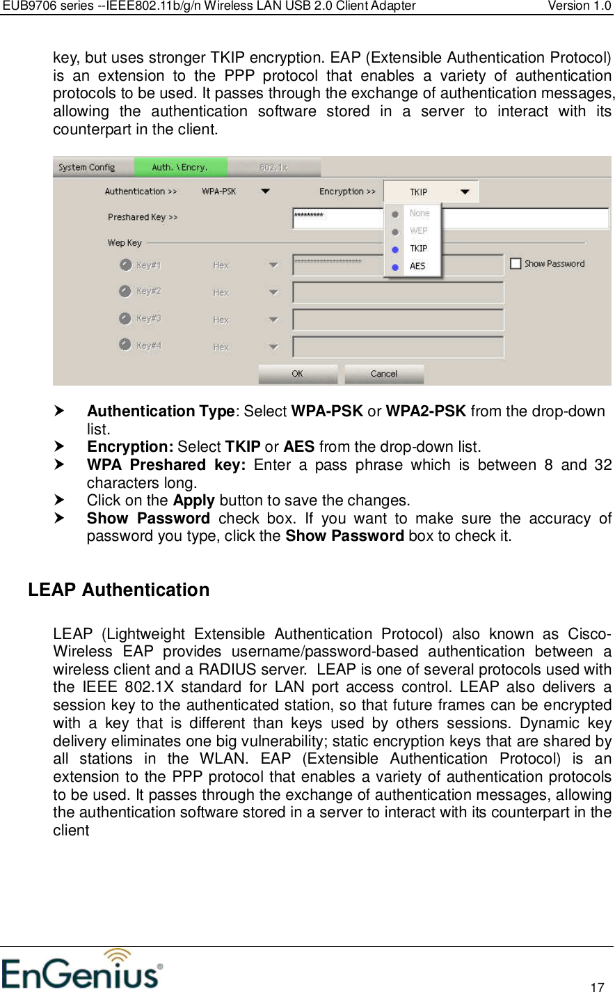 EUB9706 series --IEEE802.11b/g/n Wireless LAN USB 2.0 Client Adapter  Version 1.0                                                                                                                          17  key, but uses stronger TKIP encryption. EAP (Extensible Authentication Protocol) is  an  extension  to  the  PPP  protocol  that  enables  a  variety  of  authentication protocols to be used. It passes through the exchange of authentication messages, allowing  the  authentication  software  stored  in  a  server  to  interact  with  its counterpart in the client.     Authentication Type: Select WPA-PSK or WPA2-PSK from the drop-down list.   Encryption: Select TKIP or AES from the drop-down list.   WPA  Preshared  key:  Enter  a  pass  phrase  which  is  between  8  and  32 characters long.    Click on the Apply button to save the changes.   Show  Password  check  box.  If  you  want  to  make  sure  the  accuracy  of password you type, click the Show Password box to check it.    LEAP Authentication   LEAP  (Lightweight  Extensible  Authentication  Protocol)  also  known  as  Cisco-Wireless  EAP  provides  username/password-based  authentication  between  a wireless client and a RADIUS server.  LEAP is one of several protocols used with the  IEEE  802.1X  standard  for  LAN  port  access  control.  LEAP  also  delivers  a session key to the authenticated station, so that future frames can be encrypted with  a  key  that  is  different  than  keys  used  by  others  sessions.  Dynamic  key delivery eliminates one big vulnerability; static encryption keys that are shared by all  stations  in  the  WLAN.  EAP  (Extensible  Authentication  Protocol)  is  an extension to the PPP protocol that enables a variety of authentication protocols to be used. It passes through the exchange of authentication messages, allowing the authentication software stored in a server to interact with its counterpart in the client  