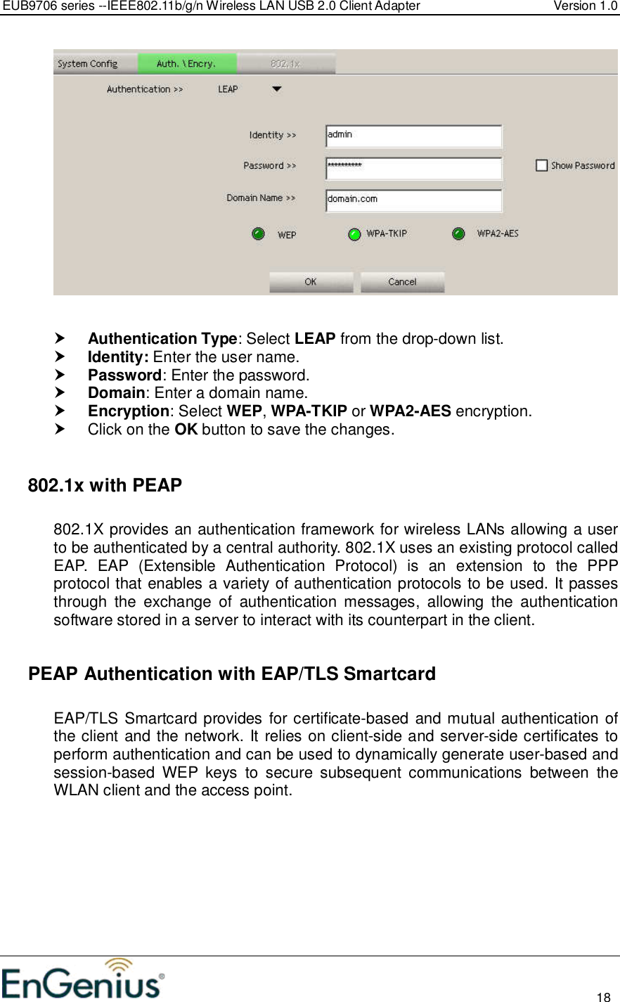 EUB9706 series --IEEE802.11b/g/n Wireless LAN USB 2.0 Client Adapter  Version 1.0                                                                                                                          18      Authentication Type: Select LEAP from the drop-down list.   Identity: Enter the user name.  Password: Enter the password.  Domain: Enter a domain name.  Encryption: Select WEP, WPA-TKIP or WPA2-AES encryption.   Click on the OK button to save the changes.     802.1x with PEAP  802.1X provides an authentication framework for wireless LANs allowing a user to be authenticated by a central authority. 802.1X uses an existing protocol called EAP.  EAP  (Extensible  Authentication  Protocol)  is  an  extension  to  the  PPP protocol that enables a variety of authentication protocols to be used. It passes through  the  exchange  of  authentication  messages,  allowing  the  authentication software stored in a server to interact with its counterpart in the client.    PEAP Authentication with EAP/TLS Smartcard  EAP/TLS Smartcard provides for certificate-based and mutual authentication of the client and the network. It relies on client-side and server-side certificates to perform authentication and can be used to dynamically generate user-based and session-based  WEP  keys  to  secure  subsequent  communications  between  the WLAN client and the access point.  