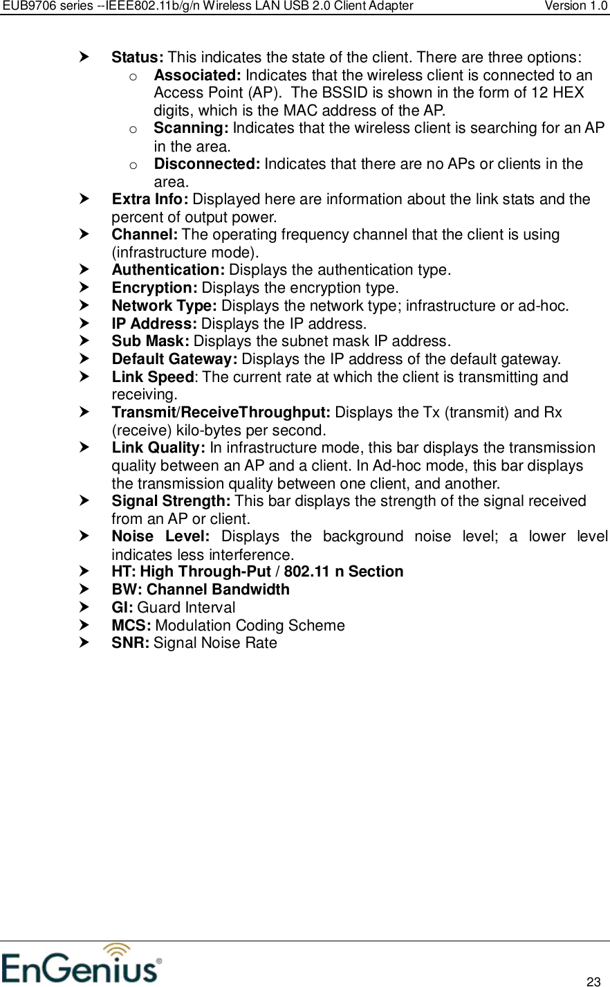 EUB9706 series --IEEE802.11b/g/n Wireless LAN USB 2.0 Client Adapter  Version 1.0                                                                                                                          23   Status: This indicates the state of the client. There are three options: o Associated: Indicates that the wireless client is connected to an Access Point (AP).  The BSSID is shown in the form of 12 HEX digits, which is the MAC address of the AP. o Scanning: Indicates that the wireless client is searching for an AP in the area. o Disconnected: Indicates that there are no APs or clients in the area.   Extra Info: Displayed here are information about the link stats and the percent of output power.   Channel: The operating frequency channel that the client is using (infrastructure mode).  Authentication: Displays the authentication type.  Encryption: Displays the encryption type.  Network Type: Displays the network type; infrastructure or ad-hoc.  IP Address: Displays the IP address.  Sub Mask: Displays the subnet mask IP address.  Default Gateway: Displays the IP address of the default gateway.    Link Speed: The current rate at which the client is transmitting and receiving.  Transmit/ReceiveThroughput: Displays the Tx (transmit) and Rx (receive) kilo-bytes per second.  Link Quality: In infrastructure mode, this bar displays the transmission quality between an AP and a client. In Ad-hoc mode, this bar displays the transmission quality between one client, and another.  Signal Strength: This bar displays the strength of the signal received from an AP or client.  Noise  Level:  Displays  the  background  noise  level;  a  lower  level indicates less interference.   HT: High Through-Put / 802.11 n Section  BW: Channel Bandwidth  GI: Guard Interval  MCS: Modulation Coding Scheme  SNR: Signal Noise Rate   