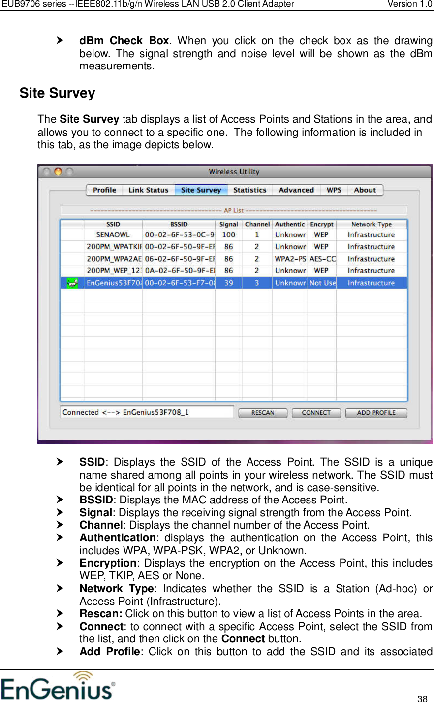 EUB9706 series --IEEE802.11b/g/n Wireless LAN USB 2.0 Client Adapter  Version 1.0                                                                                                                          38   dBm  Check  Box.  When  you  click  on  the  check  box  as  the  drawing below. The signal  strength and  noise  level  will  be  shown  as  the  dBm measurements.    Site Survey The Site Survey tab displays a list of Access Points and Stations in the area, and allows you to connect to a specific one.  The following information is included in this tab, as the image depicts below.     SSID:  Displays  the  SSID  of  the  Access  Point.  The  SSID  is  a  unique name shared among all points in your wireless network. The SSID must be identical for all points in the network, and is case-sensitive.  BSSID: Displays the MAC address of the Access Point.  Signal: Displays the receiving signal strength from the Access Point.   Channel: Displays the channel number of the Access Point.  Authentication:  displays  the  authentication  on  the  Access  Point,  this includes WPA, WPA-PSK, WPA2, or Unknown.  Encryption: Displays the encryption on the Access Point, this includes WEP, TKIP, AES or None.  Network  Type:  Indicates  whether  the  SSID  is  a  Station  (Ad-hoc)  or Access Point (Infrastructure).  Rescan: Click on this button to view a list of Access Points in the area.  Connect: to connect with a specific Access Point, select the SSID from the list, and then click on the Connect button.  Add  Profile:  Click  on  this  button  to  add  the  SSID  and  its  associated 