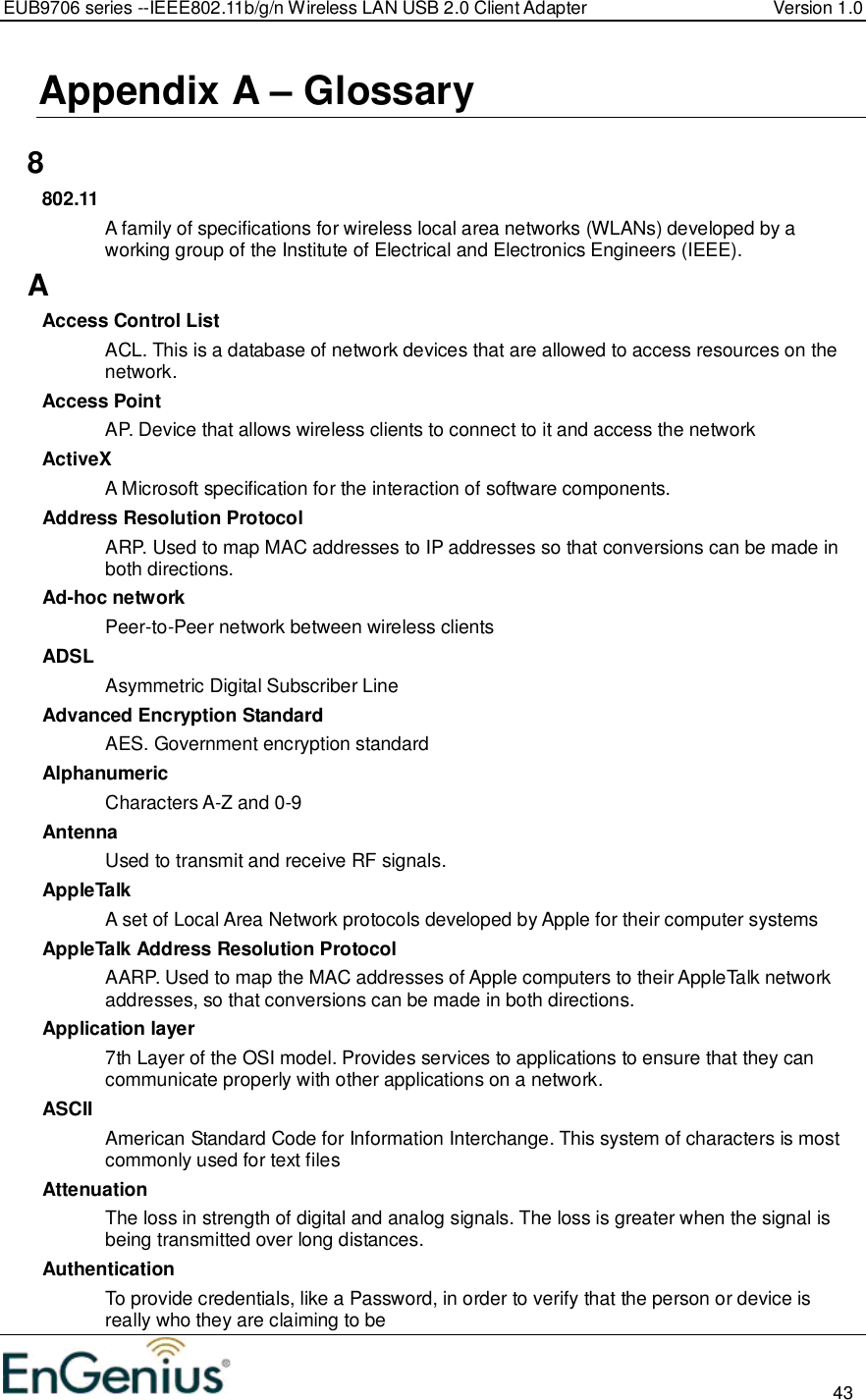 EUB9706 series --IEEE802.11b/g/n Wireless LAN USB 2.0 Client Adapter  Version 1.0                                                                                                                          43  Appendix A – Glossary   8 802.11 A family of specifications for wireless local area networks (WLANs) developed by a working group of the Institute of Electrical and Electronics Engineers (IEEE).  A Access Control List ACL. This is a database of network devices that are allowed to access resources on the network. Access Point AP. Device that allows wireless clients to connect to it and access the network ActiveX A Microsoft specification for the interaction of software components.  Address Resolution Protocol ARP. Used to map MAC addresses to IP addresses so that conversions can be made in both directions. Ad-hoc network Peer-to-Peer network between wireless clients ADSL Asymmetric Digital Subscriber Line Advanced Encryption Standard AES. Government encryption standard Alphanumeric Characters A-Z and 0-9 Antenna Used to transmit and receive RF signals. AppleTalk A set of Local Area Network protocols developed by Apple for their computer systems AppleTalk Address Resolution Protocol AARP. Used to map the MAC addresses of Apple computers to their AppleTalk network addresses, so that conversions can be made in both directions. Application layer 7th Layer of the OSI model. Provides services to applications to ensure that they can communicate properly with other applications on a network. ASCII American Standard Code for Information Interchange. This system of characters is most commonly used for text files Attenuation The loss in strength of digital and analog signals. The loss is greater when the signal is being transmitted over long distances. Authentication To provide credentials, like a Password, in order to verify that the person or device is really who they are claiming to be 