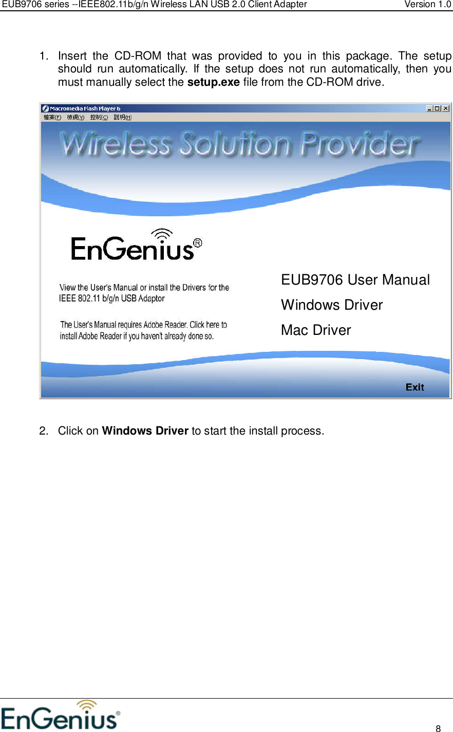 EUB9706 series --IEEE802.11b/g/n Wireless LAN USB 2.0 Client Adapter  Version 1.0                                                                                                                          8   1.  Insert  the  CD-ROM  that  was  provided  to  you  in  this  package.  The  setup should  run  automatically.  If  the  setup  does  not  run  automatically,  then  you must manually select the setup.exe file from the CD-ROM drive.     2.  Click on Windows Driver to start the install process.  EUB9706 User Manual Windows Driver Mac Driver 