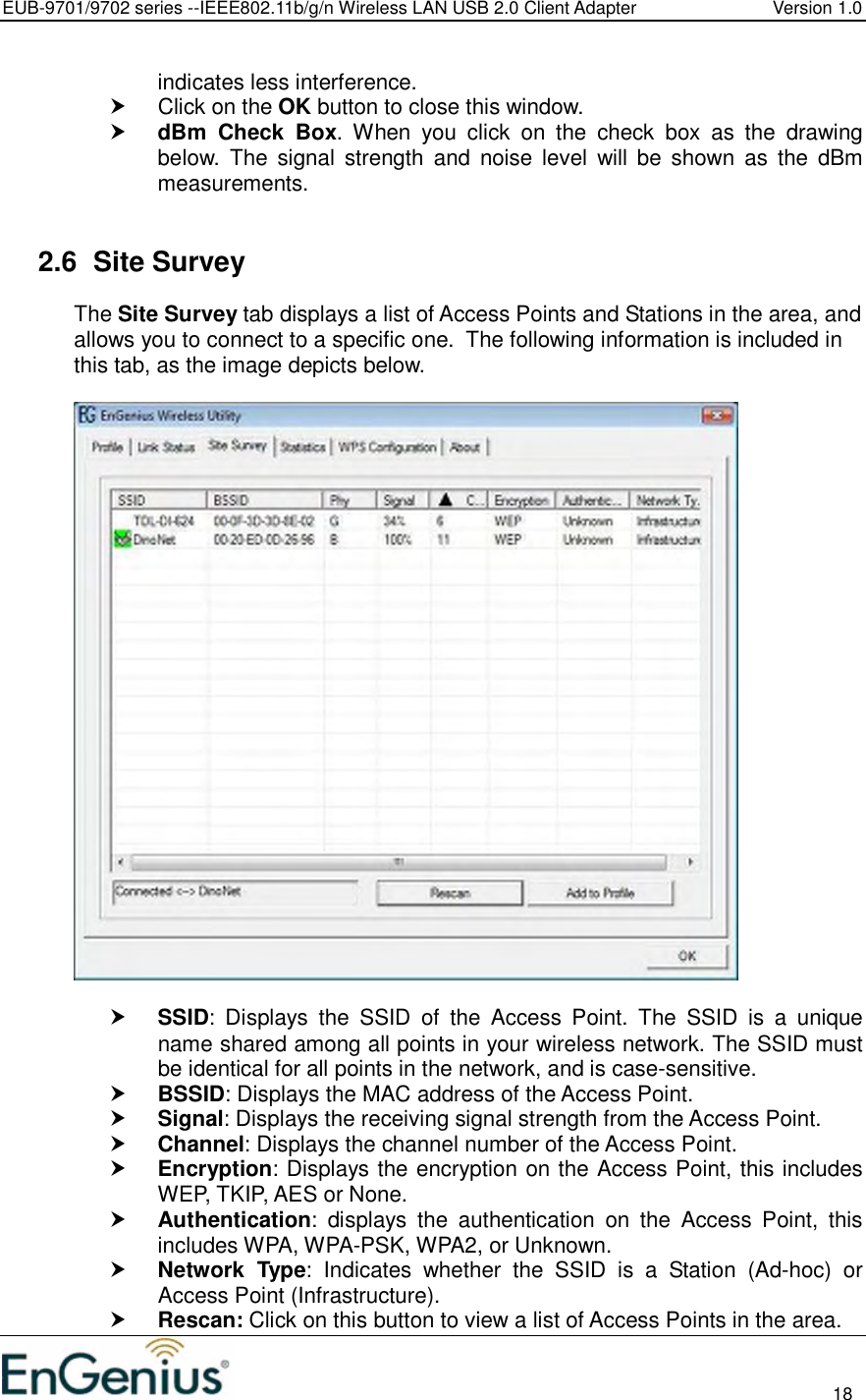 EUB-9701/9702 series --IEEE802.11b/g/n Wireless LAN USB 2.0 Client Adapter  Version 1.0                                                                                                                          18  indicates less interference.    Click on the OK button to close this window.  dBm  Check  Box.  When  you  click  on  the  check  box  as  the  drawing below.  The  signal  strength  and  noise level  will  be  shown  as  the  dBm measurements.   2.6  Site Survey The Site Survey tab displays a list of Access Points and Stations in the area, and allows you to connect to a specific one.  The following information is included in this tab, as the image depicts below.     SSID:  Displays  the  SSID  of  the  Access  Point.  The  SSID  is  a  unique name shared among all points in your wireless network. The SSID must be identical for all points in the network, and is case-sensitive.  BSSID: Displays the MAC address of the Access Point.  Signal: Displays the receiving signal strength from the Access Point.   Channel: Displays the channel number of the Access Point.  Encryption: Displays the encryption on the Access Point, this includes WEP, TKIP, AES or None.  Authentication:  displays  the  authentication  on  the  Access  Point,  this includes WPA, WPA-PSK, WPA2, or Unknown.  Network  Type:  Indicates  whether  the  SSID  is  a  Station  (Ad-hoc)  or Access Point (Infrastructure).  Rescan: Click on this button to view a list of Access Points in the area. 