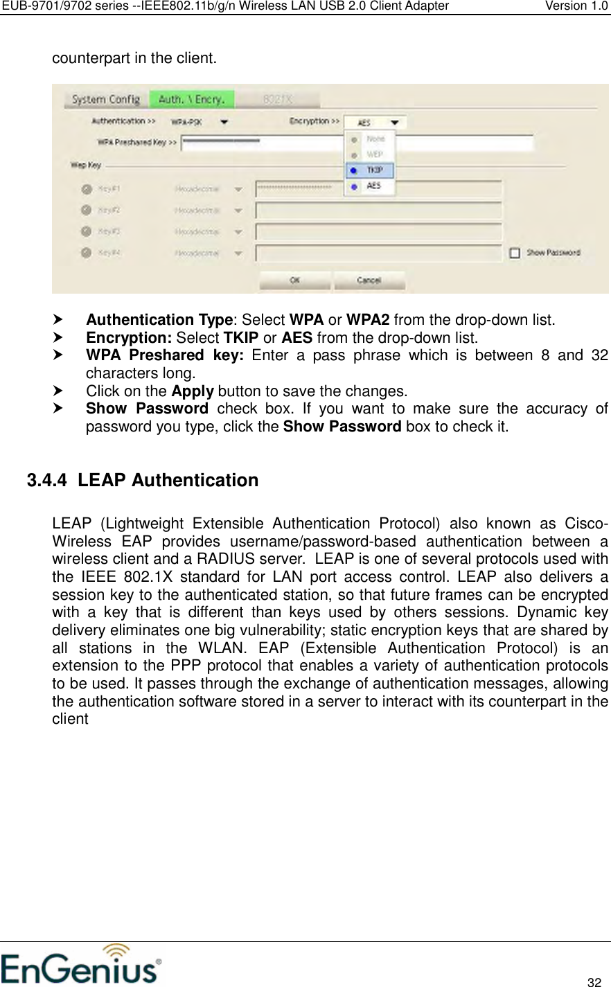 EUB-9701/9702 series --IEEE802.11b/g/n Wireless LAN USB 2.0 Client Adapter  Version 1.0                                                                                                                          32  counterpart in the client.     Authentication Type: Select WPA or WPA2 from the drop-down list.   Encryption: Select TKIP or AES from the drop-down list.   WPA  Preshared  key:  Enter  a  pass  phrase  which  is  between  8  and  32 characters long.    Click on the Apply button to save the changes.   Show  Password  check  box.  If  you  want  to  make  sure  the  accuracy  of password you type, click the Show Password box to check it.  3.4.4  LEAP Authentication   LEAP  (Lightweight  Extensible  Authentication  Protocol)  also  known  as  Cisco-Wireless  EAP  provides  username/password-based  authentication  between  a wireless client and a RADIUS server.  LEAP is one of several protocols used with the  IEEE  802.1X  standard  for  LAN  port  access  control.  LEAP  also  delivers  a session key to the authenticated station, so that future frames can be encrypted with  a  key  that  is  different  than  keys  used  by  others  sessions.  Dynamic  key delivery eliminates one big vulnerability; static encryption keys that are shared by all  stations  in  the  WLAN.  EAP  (Extensible  Authentication  Protocol)  is  an extension to the PPP protocol that enables a variety of authentication protocols to be used. It passes through the exchange of authentication messages, allowing the authentication software stored in a server to interact with its counterpart in the client  