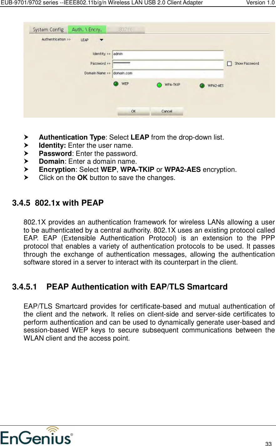 EUB-9701/9702 series --IEEE802.11b/g/n Wireless LAN USB 2.0 Client Adapter  Version 1.0                                                                                                                          33      Authentication Type: Select LEAP from the drop-down list.   Identity: Enter the user name.  Password: Enter the password.  Domain: Enter a domain name.  Encryption: Select WEP, WPA-TKIP or WPA2-AES encryption.   Click on the OK button to save the changes.   3.4.5  802.1x with PEAP  802.1X provides an authentication framework for wireless LANs allowing a user to be authenticated by a central authority. 802.1X uses an existing protocol called EAP.  EAP  (Extensible  Authentication  Protocol)  is  an  extension  to  the  PPP protocol that enables a variety of authentication protocols to be used. It passes through  the  exchange  of  authentication  messages,  allowing  the  authentication software stored in a server to interact with its counterpart in the client.  3.4.5.1  PEAP Authentication with EAP/TLS Smartcard  EAP/TLS Smartcard provides for certificate-based and mutual authentication of the client and the network. It relies on client-side and server-side certificates to perform authentication and can be used to dynamically generate user-based and session-based  WEP  keys  to  secure  subsequent  communications  between  the WLAN client and the access point.  