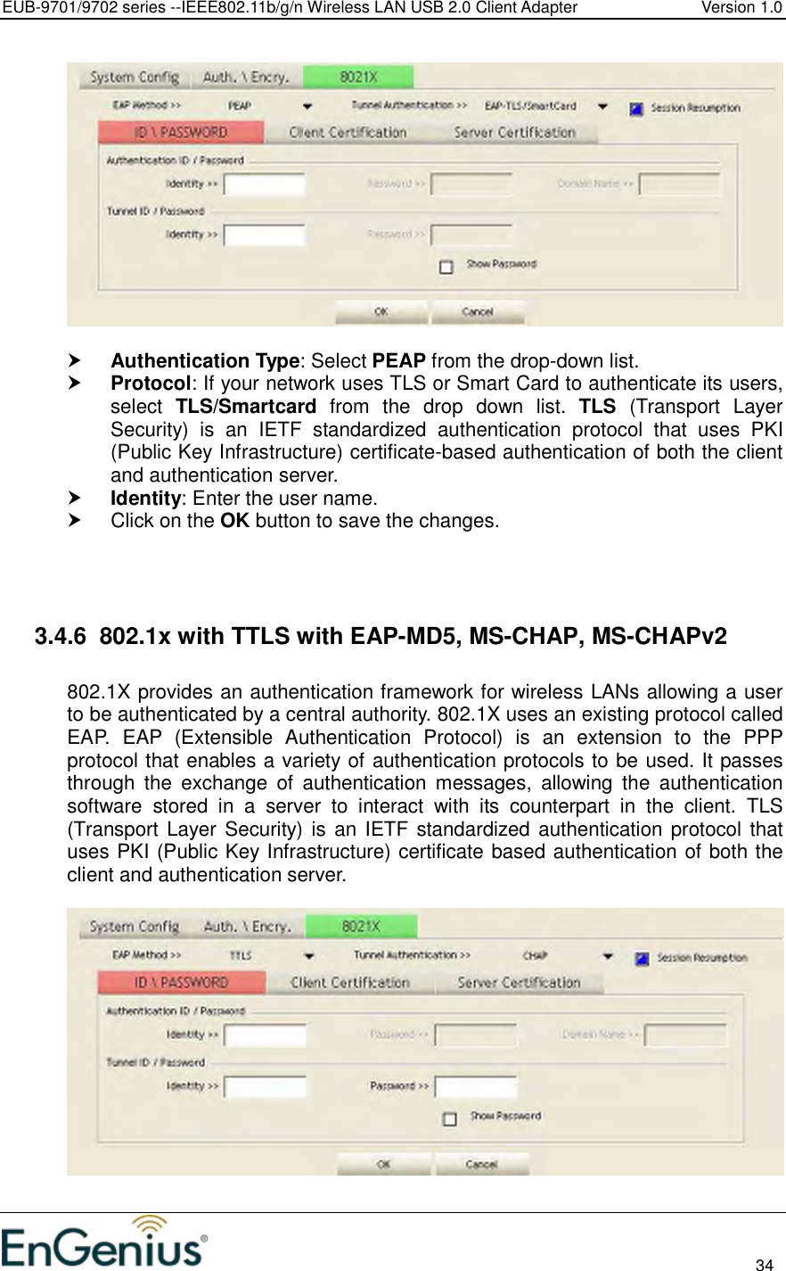 EUB-9701/9702 series --IEEE802.11b/g/n Wireless LAN USB 2.0 Client Adapter  Version 1.0                                                                                                                          34     Authentication Type: Select PEAP from the drop-down list.   Protocol: If your network uses TLS or Smart Card to authenticate its users, select  TLS/Smartcard  from  the  drop  down  list.  TLS  (Transport  Layer Security)  is  an  IETF  standardized  authentication  protocol  that  uses  PKI (Public Key Infrastructure) certificate-based authentication of both the client and authentication server.  Identity: Enter the user name.   Click on the OK button to save the changes.     3.4.6  802.1x with TTLS with EAP-MD5, MS-CHAP, MS-CHAPv2  802.1X provides an authentication framework for wireless LANs allowing a user to be authenticated by a central authority. 802.1X uses an existing protocol called EAP.  EAP  (Extensible  Authentication  Protocol)  is  an  extension  to  the  PPP protocol that enables a variety of authentication protocols to be used. It passes through  the  exchange  of  authentication  messages,  allowing  the  authentication software  stored  in  a  server  to  interact  with  its  counterpart  in  the  client.  TLS (Transport Layer  Security) is  an IETF standardized authentication protocol that uses PKI (Public Key Infrastructure) certificate based authentication of both the client and authentication server.    