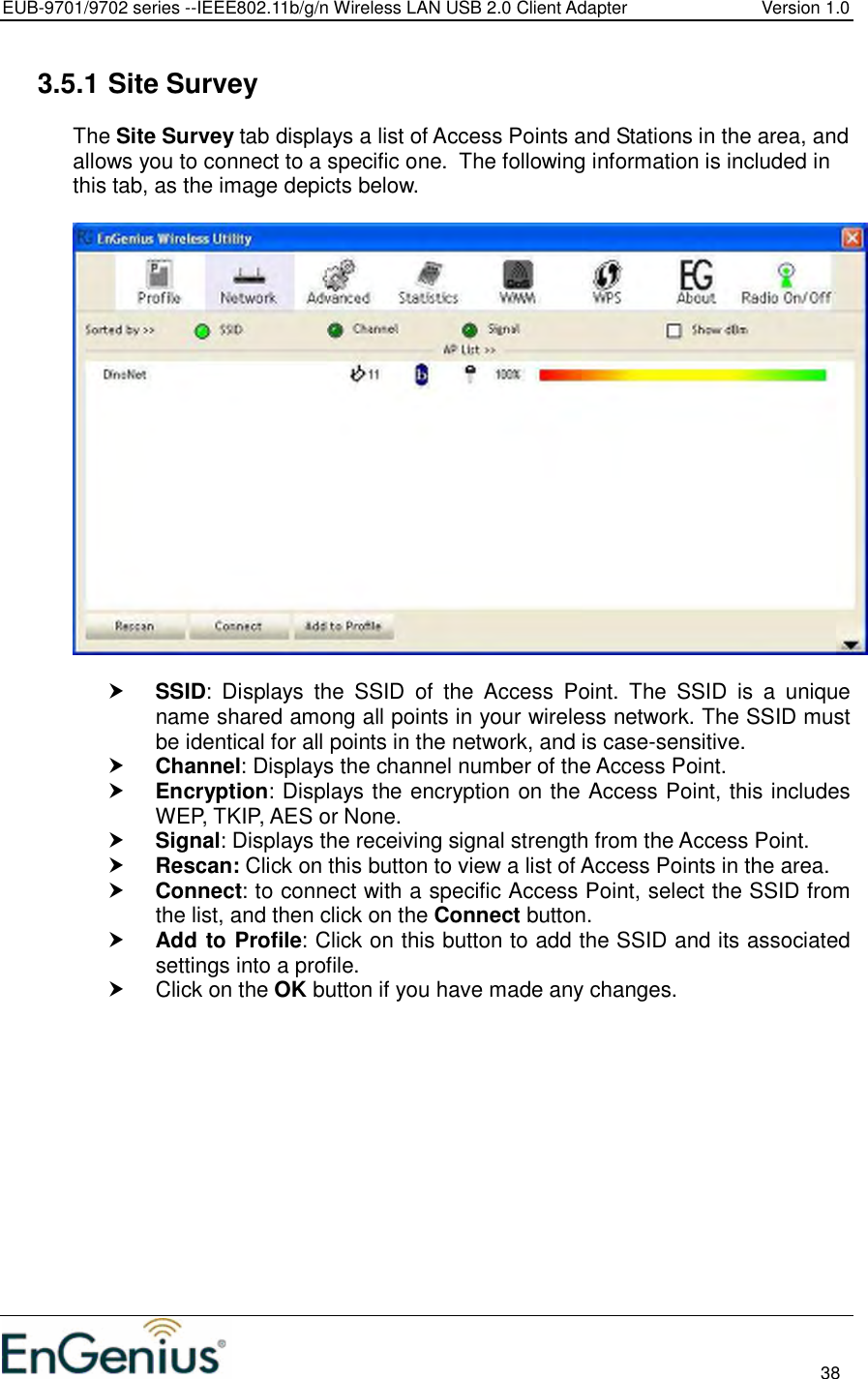 EUB-9701/9702 series --IEEE802.11b/g/n Wireless LAN USB 2.0 Client Adapter  Version 1.0                                                                                                                          38  3.5.1 Site Survey The Site Survey tab displays a list of Access Points and Stations in the area, and allows you to connect to a specific one.  The following information is included in this tab, as the image depicts below.     SSID:  Displays  the  SSID  of  the  Access  Point.  The  SSID  is  a  unique name shared among all points in your wireless network. The SSID must be identical for all points in the network, and is case-sensitive.  Channel: Displays the channel number of the Access Point.  Encryption: Displays the encryption on the Access Point, this includes WEP, TKIP, AES or None.   Signal: Displays the receiving signal strength from the Access Point.   Rescan: Click on this button to view a list of Access Points in the area.  Connect: to connect with a specific Access Point, select the SSID from the list, and then click on the Connect button.  Add to Profile: Click on this button to add the SSID and its associated settings into a profile.    Click on the OK button if you have made any changes.  