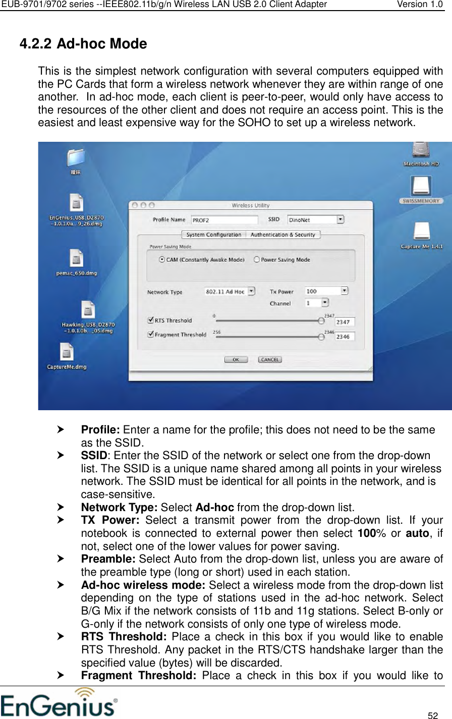 EUB-9701/9702 series --IEEE802.11b/g/n Wireless LAN USB 2.0 Client Adapter  Version 1.0                                                                                                                          52  4.2.2 Ad-hoc Mode This is the simplest network configuration with several computers equipped with the PC Cards that form a wireless network whenever they are within range of one another.  In ad-hoc mode, each client is peer-to-peer, would only have access to the resources of the other client and does not require an access point. This is the easiest and least expensive way for the SOHO to set up a wireless network.     Profile: Enter a name for the profile; this does not need to be the same as the SSID.   SSID: Enter the SSID of the network or select one from the drop-down list. The SSID is a unique name shared among all points in your wireless network. The SSID must be identical for all points in the network, and is case-sensitive.  Network Type: Select Ad-hoc from the drop-down list.   TX  Power:  Select  a  transmit  power  from  the  drop-down  list.  If  your notebook is  connected to  external  power then select 100% or  auto,  if not, select one of the lower values for power saving.   Preamble: Select Auto from the drop-down list, unless you are aware of the preamble type (long or short) used in each station.   Ad-hoc wireless mode: Select a wireless mode from the drop-down list depending  on  the  type  of  stations  used  in  the  ad-hoc  network.  Select B/G Mix if the network consists of 11b and 11g stations. Select B-only or G-only if the network consists of only one type of wireless mode.   RTS  Threshold:  Place a check in this box if you would like to enable RTS Threshold. Any packet in the RTS/CTS handshake larger than the specified value (bytes) will be discarded.    Fragment  Threshold:  Place  a  check  in  this  box  if  you  would  like  to 