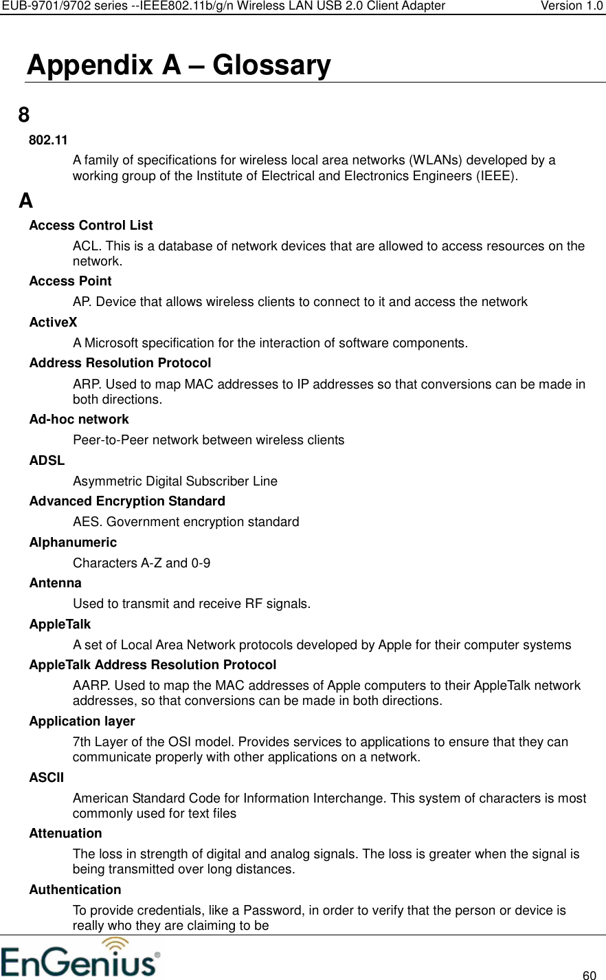 EUB-9701/9702 series --IEEE802.11b/g/n Wireless LAN USB 2.0 Client Adapter  Version 1.0                                                                                                                          60  Appendix A – Glossary   8 802.11 A family of specifications for wireless local area networks (WLANs) developed by a working group of the Institute of Electrical and Electronics Engineers (IEEE).  A Access Control List ACL. This is a database of network devices that are allowed to access resources on the network. Access Point AP. Device that allows wireless clients to connect to it and access the network ActiveX A Microsoft specification for the interaction of software components.  Address Resolution Protocol ARP. Used to map MAC addresses to IP addresses so that conversions can be made in both directions. Ad-hoc network Peer-to-Peer network between wireless clients ADSL Asymmetric Digital Subscriber Line Advanced Encryption Standard AES. Government encryption standard Alphanumeric Characters A-Z and 0-9 Antenna Used to transmit and receive RF signals. AppleTalk A set of Local Area Network protocols developed by Apple for their computer systems AppleTalk Address Resolution Protocol AARP. Used to map the MAC addresses of Apple computers to their AppleTalk network addresses, so that conversions can be made in both directions. Application layer 7th Layer of the OSI model. Provides services to applications to ensure that they can communicate properly with other applications on a network. ASCII American Standard Code for Information Interchange. This system of characters is most commonly used for text files Attenuation The loss in strength of digital and analog signals. The loss is greater when the signal is being transmitted over long distances. Authentication To provide credentials, like a Password, in order to verify that the person or device is really who they are claiming to be 