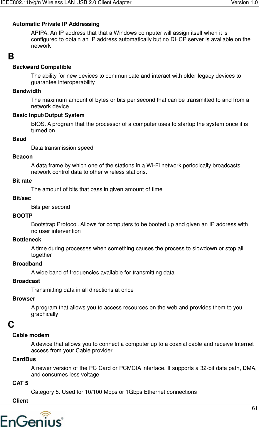 IEEE802.11b/g/n Wireless LAN USB 2.0 Client Adapter  Version 1.0   61  Automatic Private IP Addressing APIPA. An IP address that that a Windows computer will assign itself when it is configured to obtain an IP address automatically but no DHCP server is available on the network B Backward Compatible The ability for new devices to communicate and interact with older legacy devices to guarantee interoperability Bandwidth The maximum amount of bytes or bits per second that can be transmitted to and from a network device Basic Input/Output System BIOS. A program that the processor of a computer uses to startup the system once it is turned on Baud Data transmission speed Beacon A data frame by which one of the stations in a Wi-Fi network periodically broadcasts network control data to other wireless stations.  Bit rate The amount of bits that pass in given amount of time Bit/sec Bits per second BOOTP Bootstrap Protocol. Allows for computers to be booted up and given an IP address with no user intervention Bottleneck A time during processes when something causes the process to slowdown or stop all together Broadband A wide band of frequencies available for transmitting data Broadcast Transmitting data in all directions at once Browser A program that allows you to access resources on the web and provides them to you graphically C Cable modem A device that allows you to connect a computer up to a coaxial cable and receive Internet access from your Cable provider CardBus A newer version of the PC Card or PCMCIA interface. It supports a 32-bit data path, DMA, and consumes less voltage CAT 5 Category 5. Used for 10/100 Mbps or 1Gbps Ethernet connections Client 