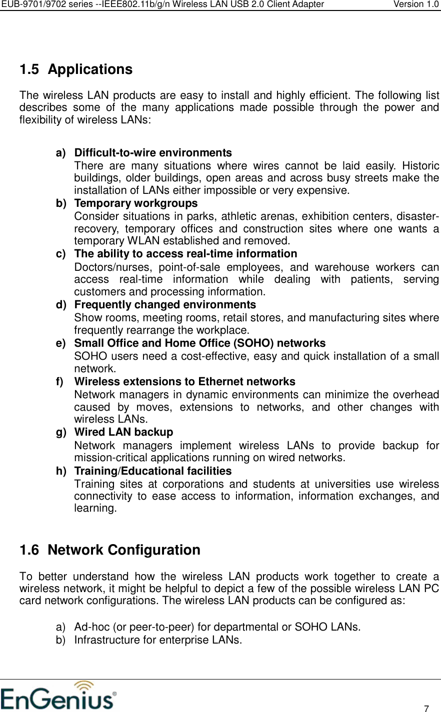 EUB-9701/9702 series --IEEE802.11b/g/n Wireless LAN USB 2.0 Client Adapter  Version 1.0                                                                                                                          7    1.5  Applications The wireless LAN products are easy to install and highly efficient. The following list describes  some  of  the  many  applications  made  possible  through  the  power  and flexibility of wireless LANs:   a)  Difficult-to-wire environments There  are  many  situations  where  wires  cannot  be  laid  easily.  Historic buildings, older buildings, open areas and across busy streets make the installation of LANs either impossible or very expensive. b)  Temporary workgroups Consider situations in parks, athletic arenas, exhibition centers, disaster-recovery,  temporary  offices  and  construction  sites  where  one  wants  a temporary WLAN established and removed. c)  The ability to access real-time information Doctors/nurses,  point-of-sale  employees,  and  warehouse  workers  can access  real-time  information  while  dealing  with  patients,  serving customers and processing information. d)  Frequently changed environments Show rooms, meeting rooms, retail stores, and manufacturing sites where frequently rearrange the workplace. e)  Small Office and Home Office (SOHO) networks SOHO users need a cost-effective, easy and quick installation of a small network. f)  Wireless extensions to Ethernet networks Network managers in dynamic environments can minimize the overhead caused  by  moves,  extensions  to  networks,  and  other  changes  with wireless LANs. g)  Wired LAN backup Network  managers  implement  wireless  LANs  to  provide  backup  for mission-critical applications running on wired networks. h)  Training/Educational facilities Training  sites  at  corporations  and  students  at  universities  use  wireless connectivity  to  ease  access  to  information,  information  exchanges,  and learning.   1.6  Network Configuration To  better  understand  how  the  wireless  LAN  products  work  together  to  create  a wireless network, it might be helpful to depict a few of the possible wireless LAN PC card network configurations. The wireless LAN products can be configured as:  a)  Ad-hoc (or peer-to-peer) for departmental or SOHO LANs. b)  Infrastructure for enterprise LANs.  