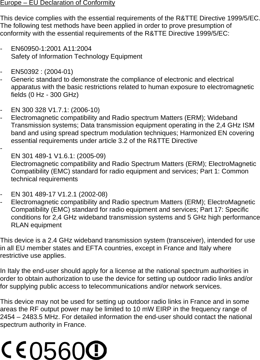 Europe – EU Declaration of Conformity  This device complies with the essential requirements of the R&amp;TTE Directive 1999/5/EC. The following test methods have been applied in order to prove presumption of conformity with the essential requirements of the R&amp;TTE Directive 1999/5/EC:  - EN60950-1:2001 A11:2004 Safety of Information Technology Equipment  - EN50392 : (2004-01) -  Generic standard to demonstrate the compliance of electronic and electrical apparatus with the basic restrictions related to human exposure to electromagnetic fields (0 Hz - 300 GHz)  -  EN 300 328 V1.7.1: (2006-10) -  Electromagnetic compatibility and Radio spectrum Matters (ERM); Wideband Transmission systems; Data transmission equipment operating in the 2,4 GHz ISM band and using spread spectrum modulation techniques; Harmonized EN covering essential requirements under article 3.2 of the R&amp;TTE Directive -  EN 301 489-1 V1.6.1: (2005-09) Electromagnetic compatibility and Radio Spectrum Matters (ERM); ElectroMagnetic Compatibility (EMC) standard for radio equipment and services; Part 1: Common technical requirements  -  EN 301 489-17 V1.2.1 (2002-08)  -  Electromagnetic compatibility and Radio spectrum Matters (ERM); ElectroMagnetic Compatibility (EMC) standard for radio equipment and services; Part 17: Specific conditions for 2,4 GHz wideband transmission systems and 5 GHz high performance RLAN equipment  This device is a 2.4 GHz wideband transmission system (transceiver), intended for use in all EU member states and EFTA countries, except in France and Italy where restrictive use applies.  In Italy the end-user should apply for a license at the national spectrum authorities in order to obtain authorization to use the device for setting up outdoor radio links and/or for supplying public access to telecommunications and/or network services.  This device may not be used for setting up outdoor radio links in France and in some areas the RF output power may be limited to 10 mW EIRP in the frequency range of 2454 – 2483.5 MHz. For detailed information the end-user should contact the national spectrum authority in France.  0560    