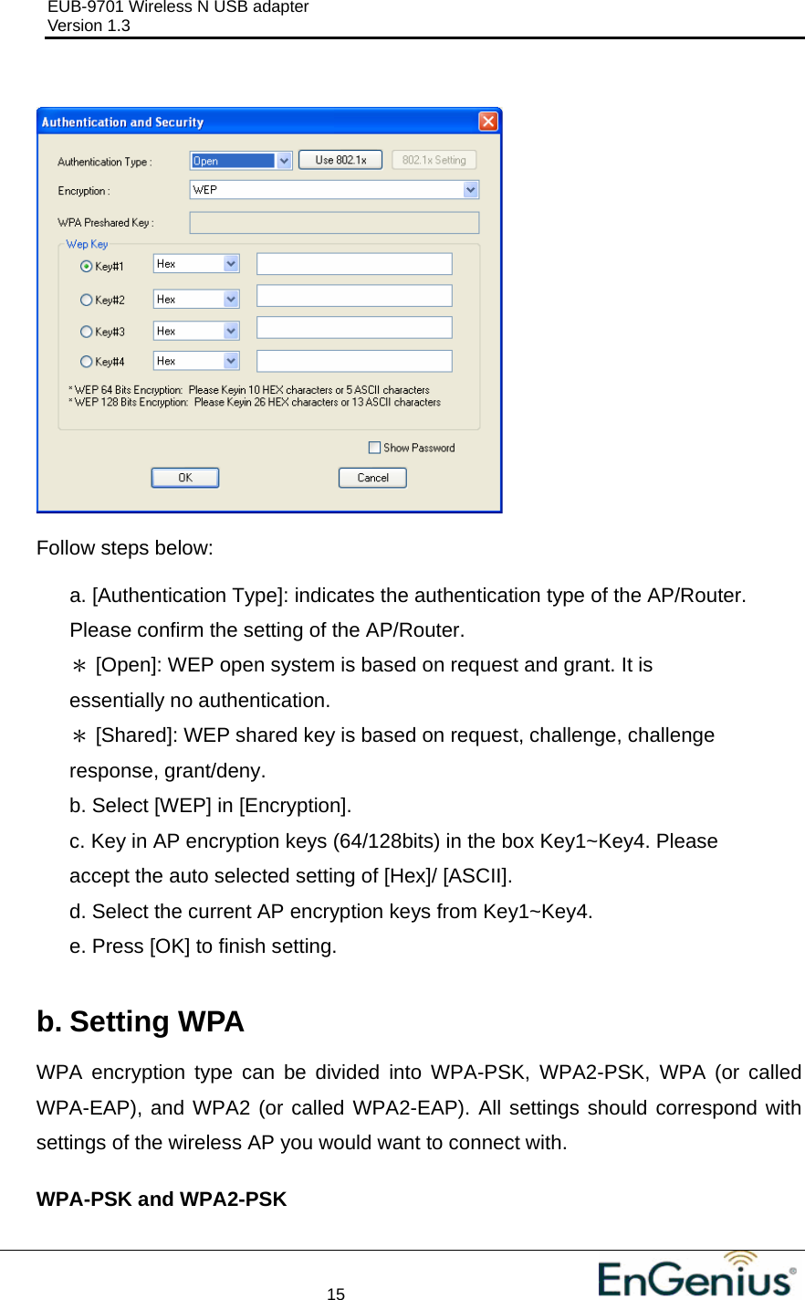 EUB-9701 Wireless N USB adapter                                     Version 1.3    15                                                             Follow steps below:  a. [Authentication Type]: indicates the authentication type of the AP/Router. Please confirm the setting of the AP/Router. ＊ [Open]: WEP open system is based on request and grant. It is essentially no authentication. ＊ [Shared]: WEP shared key is based on request, challenge, challenge response, grant/deny. b. Select [WEP] in [Encryption]. c. Key in AP encryption keys (64/128bits) in the box Key1~Key4. Please accept the auto selected setting of [Hex]/ [ASCII]. d. Select the current AP encryption keys from Key1~Key4. e. Press [OK] to finish setting.  b. Setting WPA WPA encryption type can be divided into WPA-PSK, WPA2-PSK, WPA (or called WPA-EAP), and WPA2 (or called WPA2-EAP). All settings should correspond with settings of the wireless AP you would want to connect with.  WPA-PSK and WPA2-PSK  